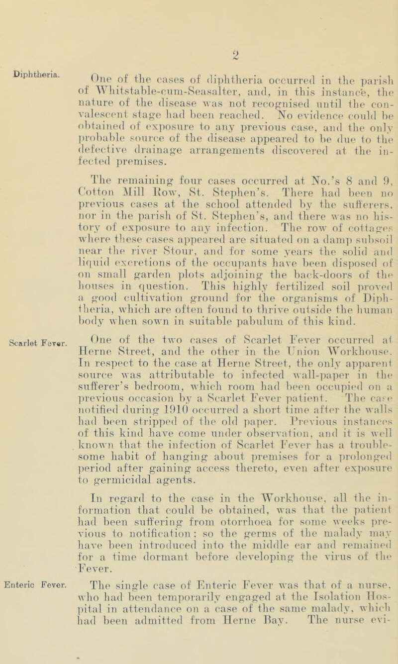 Diphtheria. Scarlet Fever. Enteric Fever. Due of the cases of diphtheria occurred in the parish of Whit stable- cum-Seasalter, and, in this instance, the nature of the disease was not recognised until the con- valescent stage had been reached. No evidence could be obtained of exposure to any previous case, and the only probable source of the disease appeared to be due to the defective drainage arrangements discovered at the in- fected premises. The remaining four cases occurred at No.’s 8 and 9, Cotton Mill Row, St. Stephen’s. There had been no previous cases at the school attended by the sufferers, nor in the parish of St. Stephen’s, and there was no his- tory of exposure to any infection. The row of cottager where these cases appeared are situated on a damp subsoil near the river Stour, and for some years the solid and liquid excretions of the occupants have been disposed of on small garden plots adjoining the back-doors of tin1 houses in question. This highly fertilized soil proved a good cultivation ground for the organisms of Diph- theria, which are often found to thrive outside the human body when sown in suitable pabulum of this kind. One of the two cases of Scarlet Fever occurred at Herne Street, and the other in the Union Workhouse. In respect to the case at Herne Street, the only apparent source was attributable to infected wall-paper in tin* sufferer’s bedroom, which room had been occupied on a previous occasion by a Scarlet Fever patient. The case notified during 1910 occurred a short time after the walls had been stripped of the old paper. Previous instances of this kind have come under observation, and it is well known that the infection of Scarlet Fever has a trouble- some habit of hanging about premises for a prolonged period after gaining access thereto, even after exposure to germicidal agents. In regard to the case in the Workhouse, all the in- formation that could be obtained, was that the patient had been suffering from otorrlioea for some weeks pre- vious to notification : so the germs of the malady may have been introduced into the middle ear and remained for a time dormant before developing the virus of the Fever. The single case of Enteric Fever was that of a nurse, who had been temporarily engaged at the Isolation Hos- pital in attendance on a case of the same malady, which had been admitted from Herne Bay. The nurse evi-