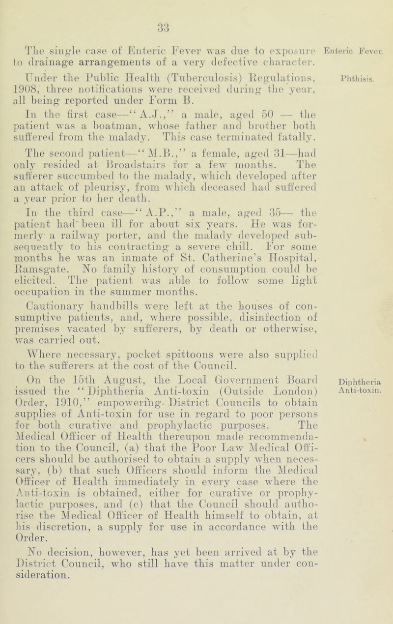 The single case of Enteric Fever was due to exposure to drainage arrangements of a very defective character. Under the Public Health (Tuberculosis) Regulations, 1908, three notifications were received during the year, all being reported under Form B. In the first case—“ A.J.,” a male, aged 50 — the patient was a boatman, whose father and brother both suffered from the malady. This case terminated fatally. The second patient—“M.B.,” a female, aged 31—had only resided at Broadstairs for a few months. The sufferer succumbed to the malady, which developed after an attack of pleurisy, from which deceased had suffered a year prior to her death. In the third case—“A.P.,” a male, aged 35— the patient had' been ill for about six years. He was for- merly a railway porter, and the malady developed sub- sequently to his contracting a severe chill. For some months he was an inmate of St. Catherine’s Hospital, Ramsgate. No family history of consumption could be elicited. The patient was able to follow some light occupation in the summer months. Cautionary handbills were left at the houses of con- sumptive patients, and, where possible, disinfection of premises vacated by sufferers, by death or otherwise, was carried out. Where necessary, pocket spittoons were also supplied to the sufferers at the cost of the Council. On the 15th August, the Local Government Board issued the “Diphtheria Anti-toxin (Outside London) Order, 1910,” empowering. District Councils to obtain supplies of Anti-toxin for use in regard to poor persons for both curative and prophylactic purposes. The Medical Officer of Health thereupon made recommenda- tion to the Council, (a) that the Poor Law Medical Offi- cers should be authorised to obtain a supply when neces- sary, (b) that such Officers should inform the Medical Officer of Health immediately in every case where the Anti-toxin is obtained, either for curative or prophy- lactic purposes, and (c) that the Council should autho- rise the Medical Officer of Health himself to obtain, at his discretion, a supply for use in accordance with the Order. No decision, however, has yet been arrived at by the District Council, who still have this matter under con- sideration. Enteric Fever. Phthisis. Diphtheria Anti-toxin.