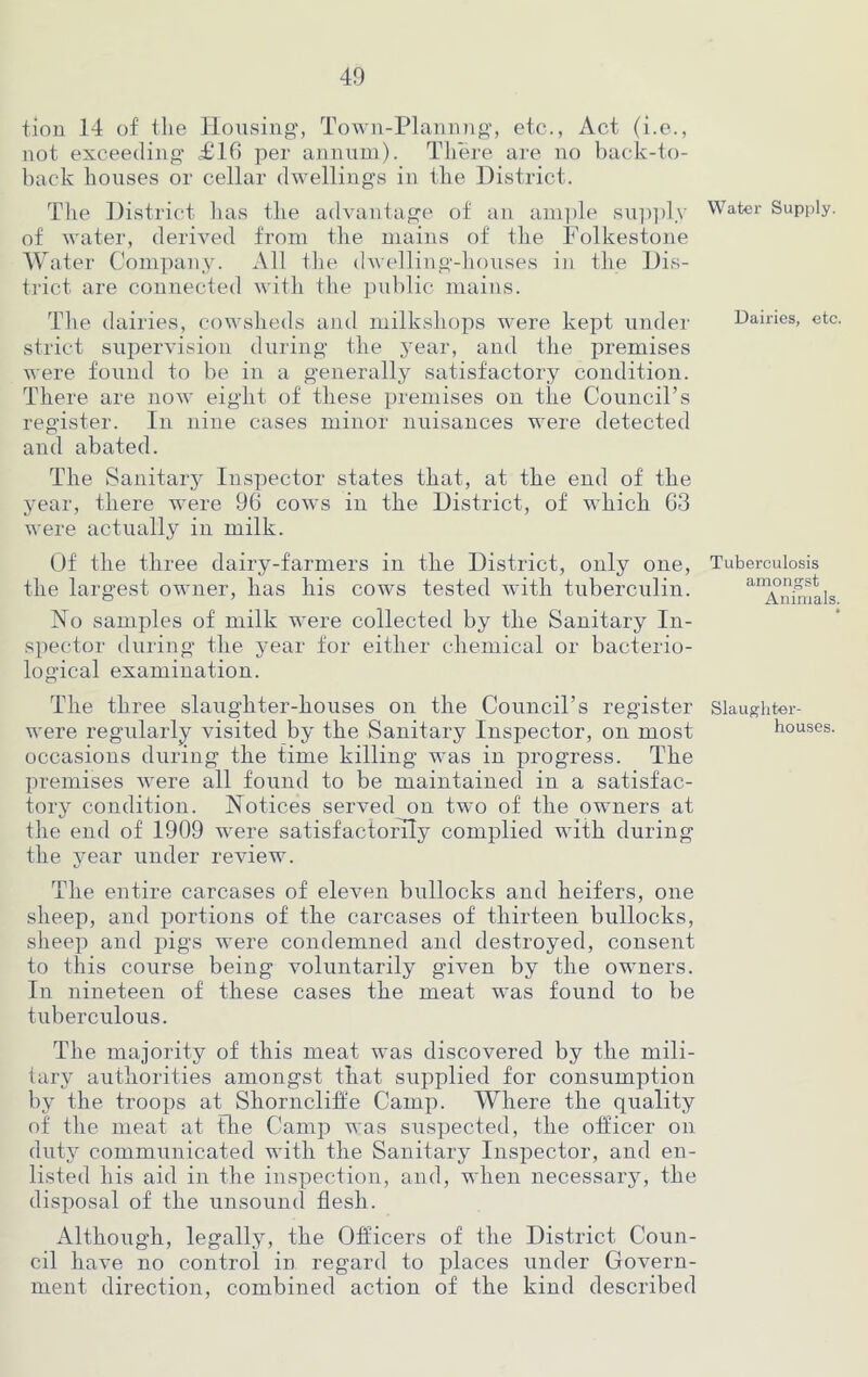 tion 14 of the Housing, Town-Plannng, etc., Act (i.e., not exceeding £16 per annum). There are no back-to- back houses or cellar dwellings in the District. The District has the advantage of an ample supply of water, derived from the mains of the Folkestone Water Company. All the dwelling-houses in the Dis- trict are connected with the public mains. The dairies, cowsheds and milkshops were kept under strict supervision during the year, and the premises were found to be in a generally satisfactory condition. There are now eight of these premises on the Council’s register. In nine cases minor nuisances were detected and abated. The Sanitary Inspector states that, at the end of the year, there were 96 cows in the District, of which 63 were actually in milk. Of the three dairy-farmers in the District, only one, the largest owner, has his cows tested with tuberculin. No samples of milk were collected by the Sanitary In- spector during the year for either chemical or bacterio- logical examination. The three slaughter-houses on the Council’s register were regularly visited by the Sanitary Inspector, on most occasions during the time killing was in progress. The premises were all found to be maintained in a satisfac- tory condition. Notices served on two of the owners at the end of 1909 were satisfactorily complied with during the year under review. The entire carcases of eleven bullocks and heifers, one sheep, and portions of the carcases of thirteen bullocks, sheep and pigs were condemned and destroyed, consent to this course being voluntarily given by the owners. In nineteen of these cases the meat was found to be tuberculous. The majority of this meat was discovered by the mili- tary authorities amongst that supplied for consumption by the troops at Shorncliffe Camp. Where the quality of the meat at the Camp was suspected, the officer on duty communicated with the Sanitary Inspector, and en- listed his aid in the inspection, and, when necessary, the disposal of the unsound flesh. Although, legally, the Officers of the District Coun- cil have no control in regard to places under Govern- ment direction, combined action of the kind described Water Supply. Dairies, etc. Tuberculosis amongst Animals. Slaughter- houses.