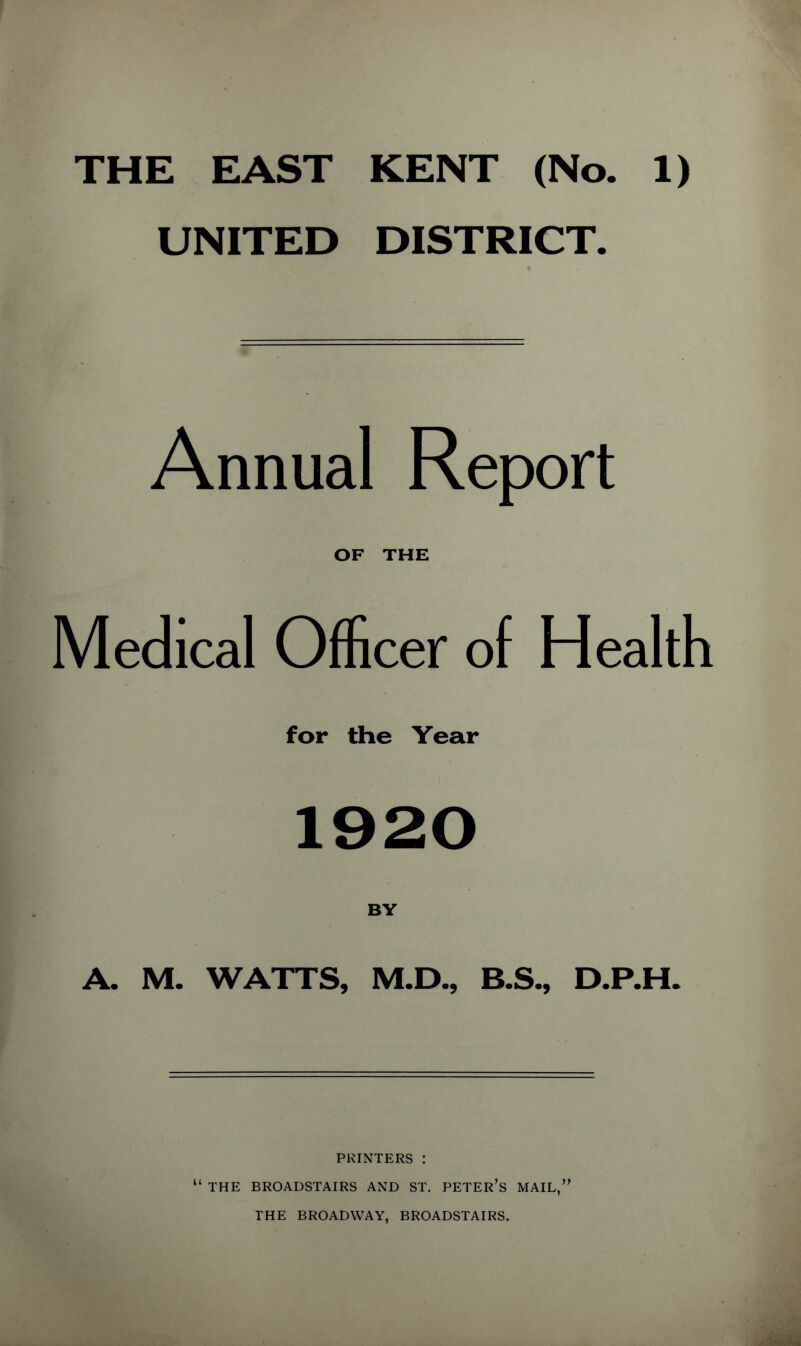 UNITED DISTRICT. Annual Report OF THE Medical Officer of Health for the Year 1920 BY A. M. WATTS, M.D., B.S., D.P.H. PRINTERS : “ THE BROADSTAIRS AND ST. PETER’S MAIL,” THE BROADWAY, BROADSTAIRS.