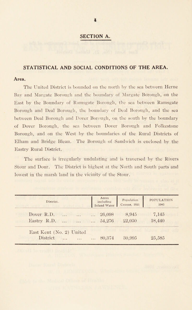 SECTION A. STATISTICAL AND SOCIAL CONDITIONS OF THE AREA. Area. The United District is ])onncled on the north 1^y the sea between Herne Bay and Margate Boron,yh and the boundary of ]\fargate Borough, on the East by the Boundary of Ramsgate Borough, th.e sea between Ramsgate Borough and Deal Borough, the boundary of Deal Borough, and the sea between Deal Borough and Dover Borough, on the south by the boundary of Dover Borough, the sea between Dover Borough and Folkestone Borough, and on the West by the boundaries of the Rural Districts of Elham and Bridge Blean. The Borough of Sandwich is enclosed by the Eastry Rural District. The surface is irregularly undulating and is traversed by the Rivers Stour and Dour. The District is highest at the North and South parts and lowest in the marsh land in the vicinity of the Stour. District. Acres including Population POPULATION Inland Water Census, 1931 1945 Dover R.D 26,098 8,945 7,145 Eastry R.D. ... ... ... 54,276 22,050 18,440 East Kent (No. 2) United District 80,374 30,995 25,585