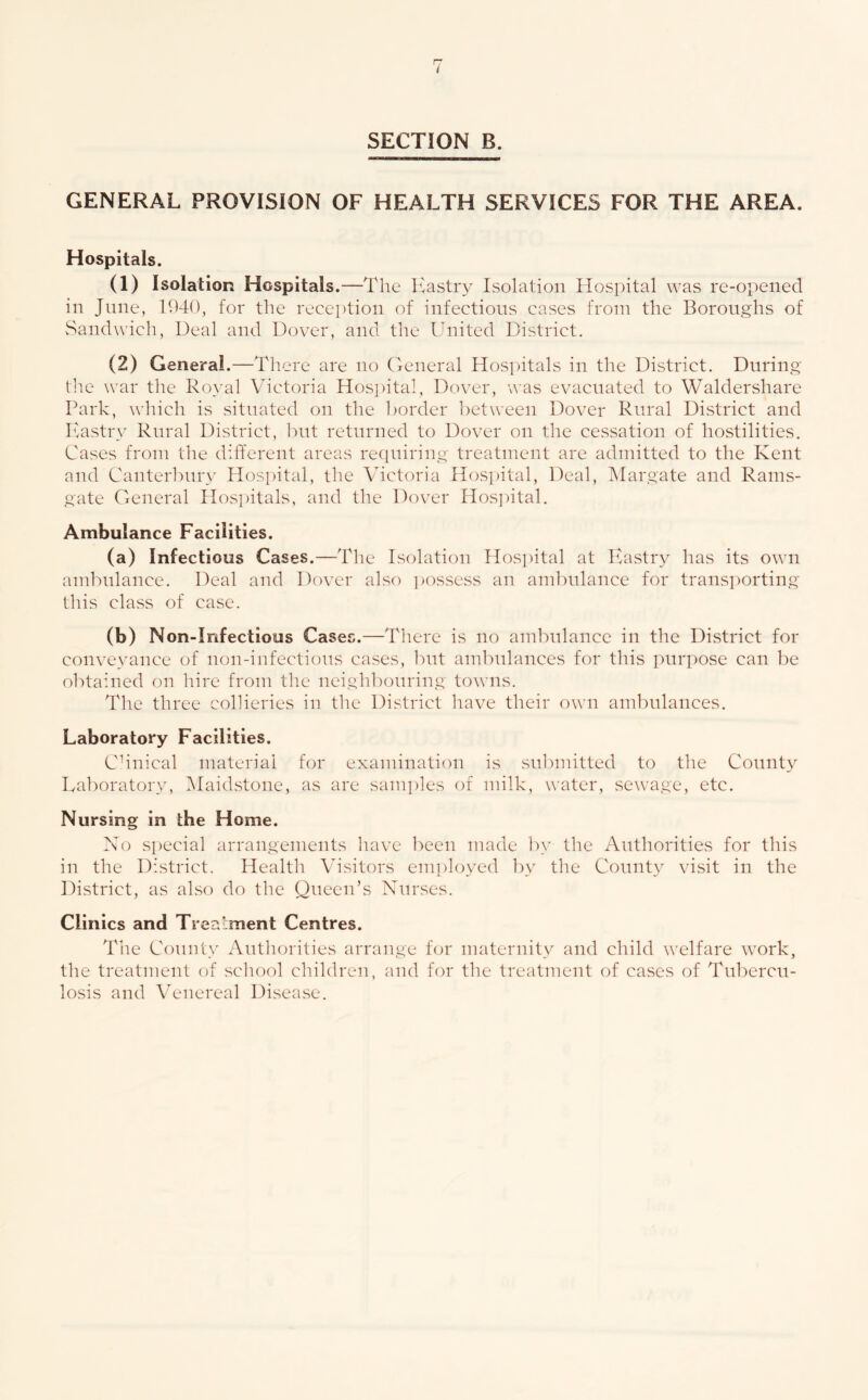 i SECTION B. GENERAL PROVISION OF HEALTH SERVICES FOR THE AREA. Hospitals. (1) Isolation Hospitals.—The Kastry Isolation Hospital was re-opened in June, 1940, for the reception of infections cases from the Boroughs of vSandwich, Deal and Dover, and the Ihiited District. (2) General .—There are no General Hosi)itals in the District. During tlie war the Royal Victoria Hosi)ital, Dover, was evacuated to Waldershare Park, which is situated on the l)order between Dover Rural District and Pastry Rural District, l)ut returned to Dover on the cessation of hostilities. Cases from the different areas recpuring treatment are admitted to the Kent and Canter]nir>^ Hosi)ital, the Victoria Hos])ital, Deal, hlargate and Rams- gate General Hospitals, and the Dover Hos])ital. Ambulance Facilities. (a) Infectious Cases.—The Isolation Hospital at luistry has its own ambulance. Deal and Dover also i)Ossess an ambulance for transporting this class of case. (b) Non-Infectious Cases.—There is no am1:)idancc in the District for conveyance of non-infections cases, hui ambulances for this purpose can be o1'>ta:ned on hire from the neighbouring towns. The three collieries in the District have their own ambulances. Laboratory Facilities. Chnical material for examination is sul)mitted to the County Lal)oratory, IMaidstone, as are samples of milk, water, sewage, etc. Nursing in the Home. Xo si)ecial arrangements have been made by the Authorities for this in the District. Health Visitors emj)loyed by the County visit in the District, as also do the Queen’s Nurses. Clinics and Treatment Centres. Tlie Connt\' x\uthorities arrange for maternity and child welfare work, the treatment of school children, and for the treatment of cases of Tubercu- losis and Venereal Disease.