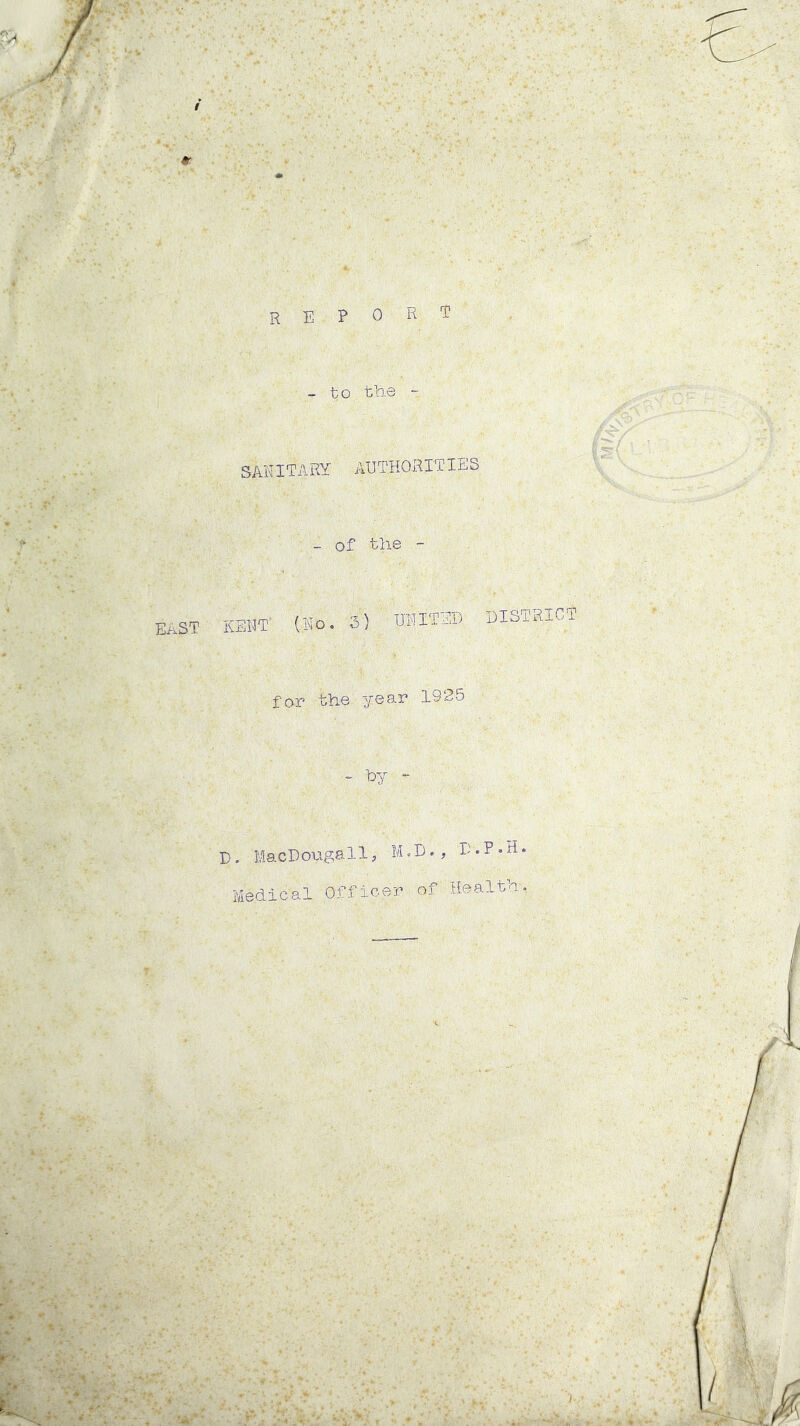 REPORT east - to the ~ SAKITARY AUTHORITIES - of the - KENT' (Ho. 3) UNITED for the year 1925 - fry “ DISTRICT D. MacD ouga11, M.D., D.P.H. Medical Officer of Health.