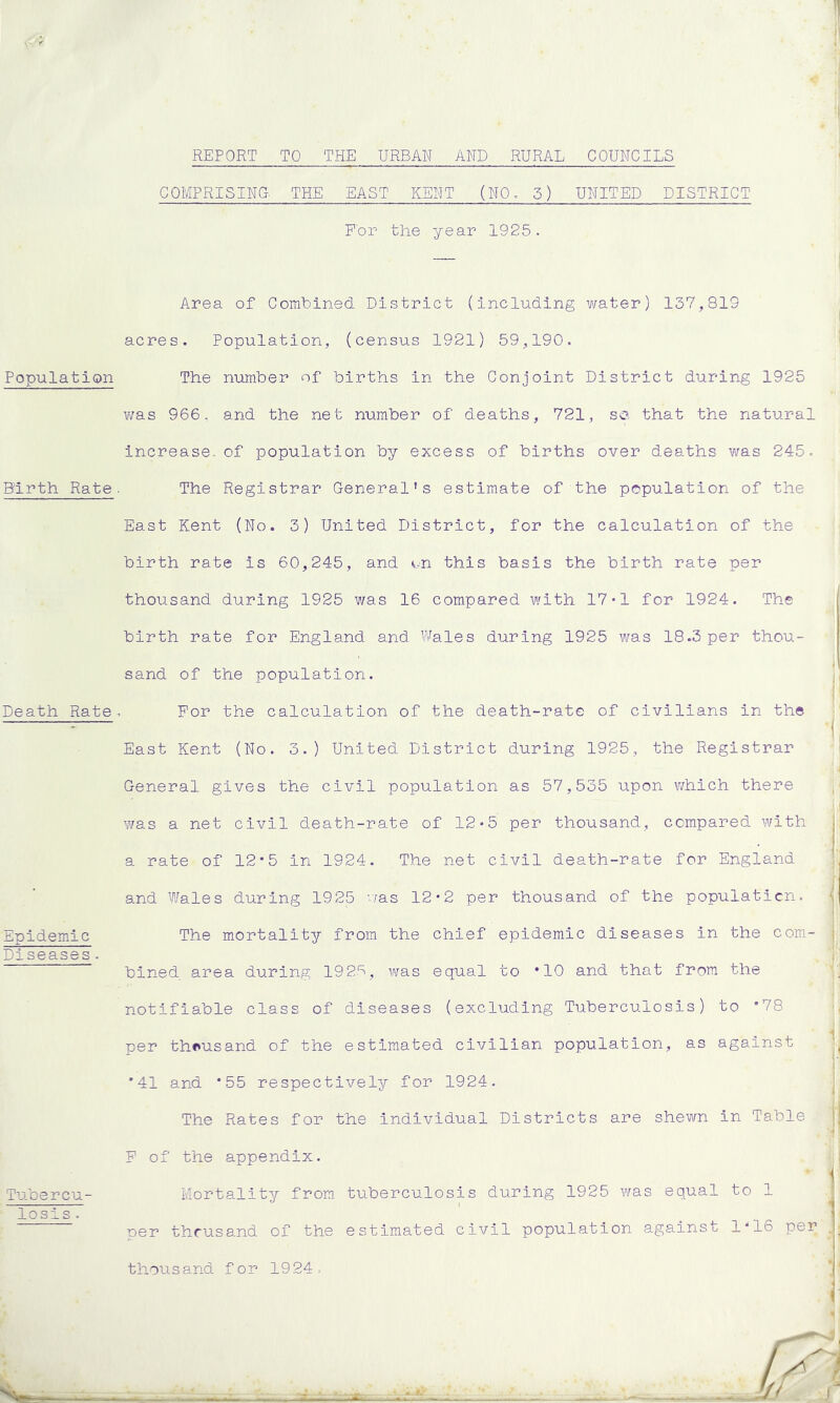 Population Firth Rate Death Rate Epidemic Diseases. Tubercu- losis . 1 REPORT TO THE URBAN AND RURAL COUNCILS COMPRISING. THE EAST KEPT (NO. 5) UNITED DISTRICT For the year 1925. ! Area of Combined District (including water) 137,819 acres. Population, (census 1921) 59,190. The number of births in the Conjoint District during 1925 was 966, and the net number of deaths, 721, so. that the natural increase, of population by excess of births over deaths was 245. The Registrar General's estimate of the population of the East Kent (No. 3) United District, for the calculation of the birth rate Is 60,245, and on this basis the birth rate per thousand during 1925 was 16 compared with 17*1 for 1924. The birth rate for England and Wales during 1925 was 18.3 per thou- i sand of the population. For the calculation of the death-rate of civilians in the East Kent (No. 3.) United District during 1925, the Registrar General gives the civil population as 57,535 upon which there j was a net civil death-rate of 12*5 per thousand, compared with a rate of 12*5 in 1924. The net civil death-rate for England and Wales during 1925 was 12*2 per thousand of the population. The mortality from the chief epidemic diseases in the com- bined area during 1925, was equal to *10 and that from the notifiable class of diseases (excluding Tuberculosis) to *78 per thousand of the estimated civilian population, as against *41 and *55 respectively for 1924. The Rates for the Individual Districts are shewn in Table F of the appendix. ' 1 Mortality from tuberculosis during 1925 was equal to 1 ' 11 oer thousand of the estimated civil population against 1*16 per .!_ thousand for 1924. j