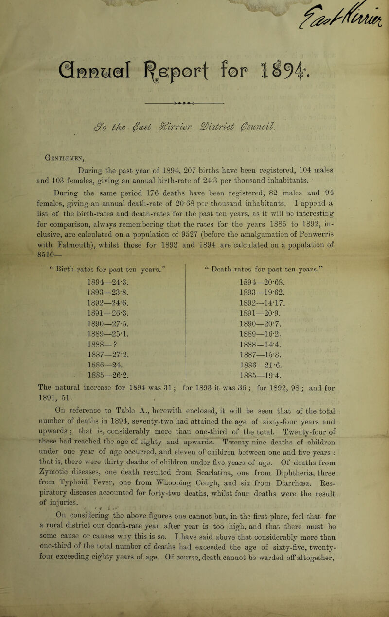 S'0 the' Mirrier Sis trie t 0owrbeil. Gentlemen, During the past year of 1894, 207 births have been registered, 104 males and 103 females, giving an annual birth-rate of 24'3 per thousand inhabitants. During the same period 176 deaths have been registered, 82 males and 94 females, giving an annual death-rate of 20'68 per thousand inhabitants. I append a list of the birth-rates and death-rates for the past ten years, as it will be interesting for comparison, always remembering that the rates for the years 1885 to 1892, in- clusive, are calculated on a population of 9527 (before the amalgamation of Penwerris with Falmouth), whilst those for 1893 and 1894 are calculated on a population of 8510— “ Birth-rates for past ten years.” 1894—24-3. 1893—23-8. 1892—24-6. 1891—26-3. 1890—27-5. 1889—25-1. 1888—? 1887—27-2. 1886—24. - 1885—26-2. “ Death-rates for past ten years.” 1894—20-68. 1893—19-62. 1892—14-17. 1891—20-9. 1890—20-7. 1889—16-2. 1888—14-4. 1887—15-8. 1886—21-6. 1885—19-4. The natural increase for 1894 was 31; for 1893 it was 36 ; for 1892, 98 ; and for 1891, 51. On reference to Table A., herewith enclosed, it will be seen that of the total number of deaths in 1894, seventy-two had attained the age of sixty-four years and upwards ; that is, considerably more than one-third of the total. Twenty-four of these had reached the age of eighty and upwards. Twenty-nine deaths of children under one year of age occurred, and eleven of children between one and five years : that is, there were thirty deaths of children under five years of age. Of deaths from Zymotic diseases, one death resulted from Scarlatina, one from Diphtheria, three from Typhoid Fever, one from Whooping Cough, and six from Diarrhoea. Res- piratory diseases accounted for forty-two deaths, whilst four deaths were the result of infuries. ‘ * i .r On considering the above figures one cannot but, in the first place, feel that for a rural district our death-rate year after year is too high, and that there must be some cause or causes why this is so. I have said above that considerably more than one-third of the total number of deaths had exceeded the age of sixty-five, twenty- four exceeding eighty years of age. Of course, death cannot be warded off altogether.