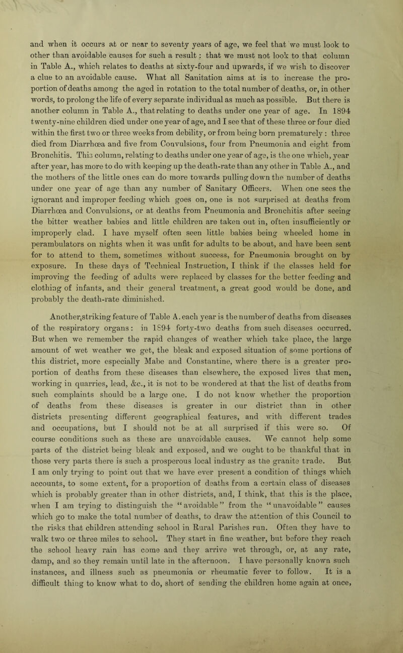 and when it occurs at or near to seventy years of age, we feel that we must look to other than avoidable causes for such a result : that we must not look to that column in Table A., which relates to deaths at sixty-four and upwards, if we wish to discover a clue to an avoidable cause. What all Sanitation aims at is to increase the pro- portion of deaths among the aged in rotation to the total number of deaths, or, in other words, to prolong the life of every separate individual as much as possible. But there is another column in Table A., thatrelating to deaths under one year of age. In 1894 twenty-nine children died under one year of age, and I see that of these three or four died within the first two or three weeks from debility, or from being born prematurely ; three died from Diarrhoea and five from Convulsions, four from Pneumonia and eight from Bronchitis. This column, relating to deaths under one year of age, is the one which, year after year, has more to do with keeping up the death-rate than any other in Table A., and the mothers of the little ones can do more towards pulling down the number of deaths under one year of age than any number of Sanitary Ofl&cers. When one sees the ignorant and improper feeding which goes on, one is not surprised at deaths from Diarrhoea and Convulsions, or at deaths from Pneumonia and Bronchitis after seeing the bitter weather babies and little children are taken out in, often insufficiently or improperly clad. I have myself often seen little babies being wheeled home in perambulators on nights when it was unfit for adults to be about, and have been sent for to attend to them, sometimes without success, for Pneumonia brought on by exposure. In these days of Technical Instruction, I think if the classes held for improving the feeding of adults were replaced by classes for the better feeding and clothing of infants, and their general treatment, a great good would be done, and probably the death-rate diminished. Another^striking feature of Table A. each year is the number of deaths from diseases of the respiratory organs ; in 1S94 forty-two deaths from such diseases occurred. But when we remember the rapid changes of weather which take place, the large amount of wet weather we get, the bleak and exposed situation of some portions of this district, more especially Mabe and Constantine, where there is a greater pro- portion of deaths from these diseases than elsewhere, the exposed lives that men, working in quarries, lead, &c., it is not to be wondered at that the list of deaths from such complaints should be a large one. I do not know whether the proportion of deaths from these diseases is greater in our district than in other districts presenting different geographical features, and Avith different trades and occupations, but I should not be at all surpihsed if this were so. Of course conditions such as these are unavoidable causes. We cannot help some parts of the district being bleak and exposed, and we ought to be thankful that in those very parts there is such a prosperous local industry as tUe granite trade. But I am only trying to point out that Ave have ever present a condition of things which accounts, to some extent, for a proportion of deaths from a certain class of diseases which is probably greater than in other districts, and, I think, that this is the place, when I am trying to distinguish the “ avoidable ” from the “ unavoidable ” causes which go to make the total number of deaths, to draw the attention of this Council to the risks that children attending school in Rural Parishes run. Often they have to walk two or three miles to school. They start in fine weather, but before they reach the school heavy rain has come and they arrive Avet through, or, at any rate, damp, and so they remain until late in the afternoon. I have personally known such instances, and illness such as pneumonia or rheumatic fever to follow. It is a difficult thing to know what to do, short of sending the children home again at once,