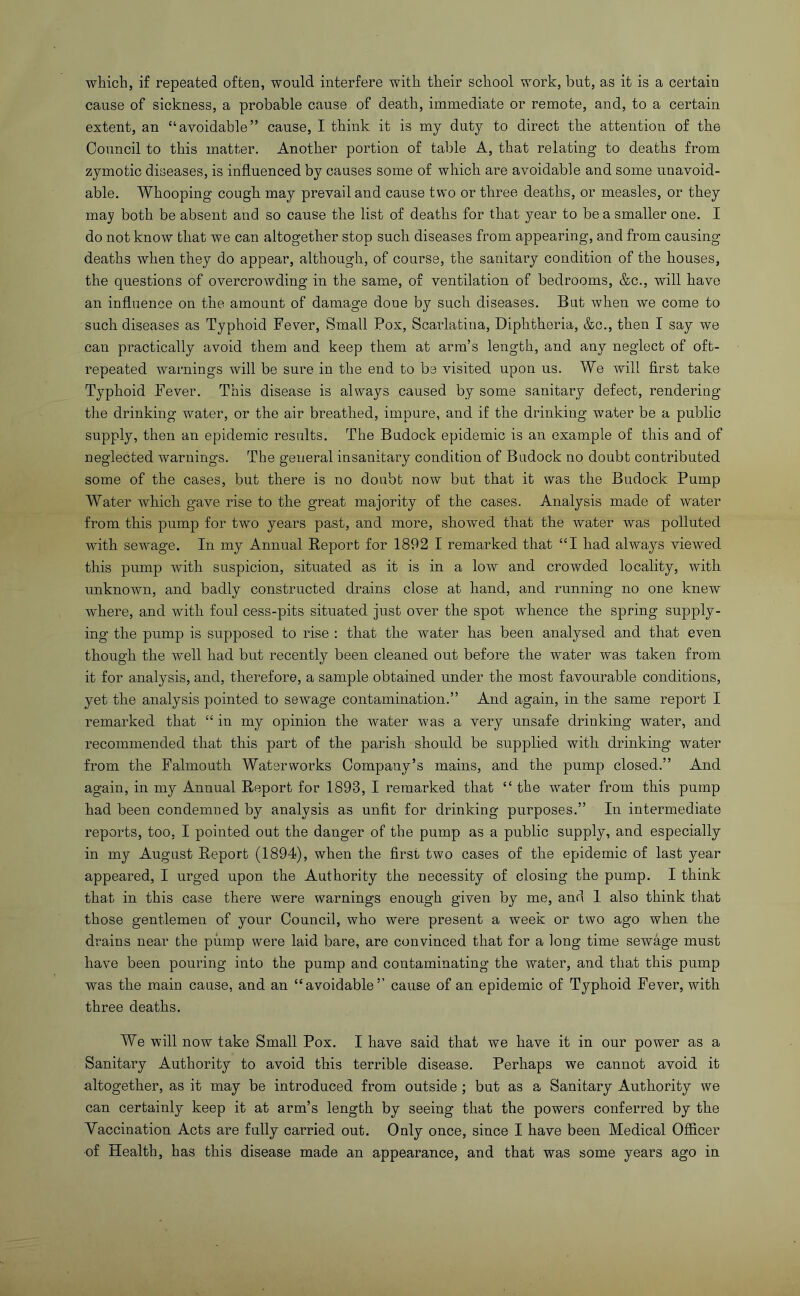 which, if repeated often, would interfere with their school work, but, as it is a certain cause of sickness, a probable cause of death, immediate or remote, and, to a certain extent, an “avoidable” cause, I think it is my duty to direct the attention of the Council to this matter. Another portion of table A, that relating to deaths from zymotic diseases, is influenced by causes some of which are avoidable and some unavoid- able. Whooping cough may prevail and cause two or three deaths, or measles, or they may both be absent and so cause the list of deaths for that year to be a smaller one. I do not know that we can altogether stop such diseases from appearing, and from causing deaths when they do appear, although, of course, the sanitary condition of the houses, the questions of overcrowding in the same, of ventilation of bedrooms, &c., will have an influence on the amount of damage done by such diseases. But when we come to such diseases as Typhoid Fever, Small Pox, Scarlatina, Diphtheria, &c., then I say we can practically avoid them and keep them at arm’s length, and any neglect of oft- repeated warnings will be sure in the end to be visited upon us. We will first take Typhoid Fever. This disease is always caused by some sanitary defect, rendering the drinking water, or the air breathed, impure, and if the drinking water be a public supply, then an epidemic results. The Budock epidemic is an example of this and of neglected warnings. The general insanitary condition of Budock no doubt contributed some of the cases, but there is no doubt now but that it was the Budock Pump Water which gave rise to the great majority of the cases. Analysis made of water from this pump for two years past, and more, showed that the water was polluted with sewage. In my Annual Report for 1892 I remarked that “I had always viewed this pump with suspicion, situated as it is in a low and crowded locality, with unknown, and badly constructed drains close at hand, and running no one knew where, and with foul cess-pits situated just over the spot whence the spring supply- ing the pump is supposed to rise : that the water has been analysed and that even though the well had but recently been cleaned out before the water was taken from it for analysis, and, therefore, a sample obtained under the most favourable conditions, yet the analysis pointed to sewage contamination.” And again, in the same report I remarked that “ in my opinion the water was a very unsafe drinking water, and recommended that this part of the parish should be supplied with drinking water from the Falmouth Waterworks Company’s mains, and the pump closed.” And again, in my Annual Report for 1893, I remarked that “ the water from this pump had been condemned by analysis as unfit for drinking purposes.” In intermediate reports, too, I pointed out the danger of the pump as a public supply, and especially in my August Report (1894), when the first two cases of the epidemic of last year appeared, I urged upon the Authority the necessity of closing the pump. I think that in this case there were warnings enough given by me, and I also think that those gentlemen of your Council, who were present a week or two ago when the drains near the piimp were laid bare, are convinced that for a long time sewage must have been pouring into the pump and contaminating the water, and that this pump was the main cause, and an “avoidable’’ cause of an epidemic of Typhoid Fever, with three deaths. We will now take Small Pox. I have said that we have it in our power as a Sanitary Authority to avoid this terrible disease. Perhaps we cannot avoid it altogether, as it may be introduced from outside; but as a Sanitary Authority we can certainly keep it at arm’s length by seeing that the powers conferred by the Vaccination Acts are fully carried out. Only once, since I have been Medical Ofiicer of Health, has this disease made an appearance, and that was some years ago in