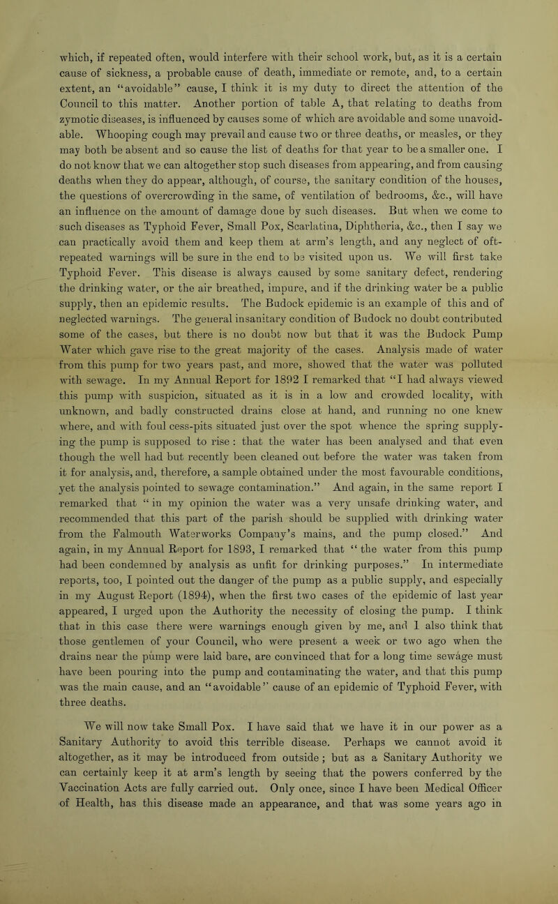 which, if repeated often, would interfere with their school work, but, as it is a certain cause of sickness, a probable cause of death, immediate or remote, and, to a certain extent, an “avoidable” cause, I think it is my duty to direct the attention of the Council to this matter. Another portion of table A, that relating to deaths from zymotic diseases, is influenced by causes some of which are avoidable and some unavoid- able. Whooping cough may prevail and cause two or three deaths, or measles, or they may both be absent and so cause the list of deaths for that year to be a smaller one. I do not know that we can altogether stop such diseases from appearing, and from causing deaths when they do appear, although, of course, the sanitary condition of the houses, the questions of overcrowding in the same, of ventilation of bedrooms, &c., will have an influence on the amount of damage done by such diseases. But when we come to such diseases as Typhoid Fever, Small Pox, Scarlatina, Diphtheria, &c., then I say we can practically avoid them and keep them at arm’s length, and any neglect of oft- repeated warnings will be sure in the end to be visited upon us. We will first take Typhoid Fever. This disease is always caused by some sanitary defect, rendering the drinking water, or the air breathed, impure, and if the drinking water be a public supply, then an epidemic results. The Budock epidemic is an example of this and of neglected warnings. The general insanitary condition of Budock no doubt contributed some of the cases, but there is no doubt now but that it was the Budock Pump Water which gave rise to the great majority of the cases. Analysis made of water from this pump for two years past, and more, showed that the water was polluted with sewage. In my Annual Report for 1892 I remarked that “I had always viewed this pump with suspicion, situated as it is in a low and crowded locality, with unknown, and badly constructed drains close at hand, and running no one knew where, and with foul cess-pits situated just over the spot whence the spring supply- ing the pump is supposed to rise : that the water has been analysed and that even though the well had but recently been cleaned out before the water was taken from it for analysis, and, therefore, a sample obtained under the most favourable conditions, yet the analysis pointed to sewage contamination.” And again, in the same report I remarked that “ in my opinion the water was a very unsafe drinking water, and recommended that this part of the parish should be supplied with drinking water from the Falmouth Waterworks Company’s mains, and the pump closed.” And again, in my Annual Report for 1893, I remarked that “ the water from this pump had been condemned by analysis as unfit for drinking purposes.” In intermediate reports, too, I pointed out the danger of the pump as a public supply, and especially in my August Report (1894), when the first two cases of the epidemic of last year appeared, I urged upon the Authority the necessity of closing the pump. I think that in this case there were warnings enough given by me, and I also think that those gentlemen of your Council, who were present a week or two ago when the drains near the piimp were laid bare, are convinced that for a long time sewage must have been pouring into the pump and contaminating the water, and that this pump was the main cause, and an “avoidable’’ cause of an epidemic of Typhoid Fever, with three deaths. We will now take Small Pox. I have said that we have it in our power as a Sanitary Authority to avoid this terrible disease. Perhaps we cannot avoid it altogether, as it may be introduced from outside; but as a Sanitary Authority we can certainly keep it at arm’s length by seeing that the powers conferred by the Vaccination Acts are fully carried out. Only once, since I have been Medical Ofiicer of Health, has this disease made an appearance, and that was some years ago in