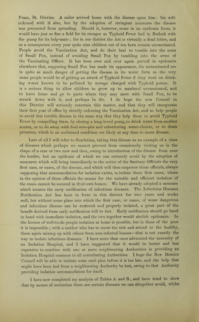 Praze, St. Gliivias. A sailor arrived home with the disease upon him : his wife sickened with it also, but by the adoption of stringent measures the disease was prevented from spreading. Should it, however, come in an epidemic form, it would have just as fine a field for its ravages as Typhoid Fever had in Budock with the pump for its help-mate ; for in our district the Act is virtually a dead letter, and as a consequence every year quite nine children out of ten born remain unvaccinated. People avoid the Vaccination Act, and do their best to tumble into the arms of Small Pox, instead of avoiding Small Pox by tumbling into the arms of the Vaccinating Officer. It has been over and over again proved in epidemics elsewhere that, supposing Small Pox has made its appearance, the unvaccinated are in quite as much danger of getting the disease in its worst form as the very same people would be of getting an attack of Typhoid Fever if they went on drink- ing water known to be polluted by sewage charged with Typhoid poison. It is a serious thing to allow children to grow up to manhood unvaccinated, and to leave home and go to parts where they may meet with Small Pox, to be struck down with it, and perhaps to die. I do hope the new Council in this District will seriously entertain this matter, and that they will inaugurate their first year of office by strictly enforcing the Vaccination Act, and so help people to avoid this terrible disease in the same way that they help them to avoid Typhoid Fever by compelling them, by closing a long-loved pump, to drink water from another source, or to do away with foul cess-pits and substituting water-closets, or to drain premises, which in an undrained condition are likely at any time to cause disease. Last of all I will refer to Scarlatina, taking that disease as an example of a class of diseases which perhaps we cannot prevent from occasionally visiting us in the shape of a case or two now and then, owing to introduction of the disease from over the border, but an epidemic of which we can certainly avoid by the adoption of measures which will bring immediately to the notice of the Sanitary Officials the very first case, or cases, of the disease, and which will then empower those officials, always supposing that accommodation for isolation exists, to isolate those first cases, where in the opinion of those officials the means for the suitable and efficient isolation of the cases cannot be secured in their own homes. We have already adopted a measure which secures the early notification of infectious diseases. The Infectious Diseases Notification Act has been in force in this district for two years and works well, but without some place into which the first case, or cases, of some dangerous and infectious disease can be rerfloved and properly isolated, a great part of the benefit derived from early notification will be lost. Early notification should go hand in hand with immediate isolation, and the two together would abolish epidemics. In the houses of well-to-do people isolation at home is possible, but in those of the poor it is impossible ; with a mother who has to nurse the sick and attend to the healthy, these again mixing up with others from non-iufected houses—that is not exactly the way to isolate infectious diseases. I have more than once advocated the necessity of an Isolation Hospital, and I have suggested that it would be better and less expensive to combine with one or more neighbouring Authorities in providing an Isolation Hospital common to all contributing Authorities. I hope the New District Council will be able to initiate some such plan before it is too late, and the help that might have been had from a neighbouring Authority be lost, owing to that Authority providing isolation accommodation for itself. I have now completed my analysis of Tables A. and B., and have tried to show that by means of sanitation there are certain diseases we can altogether avoid, whilst