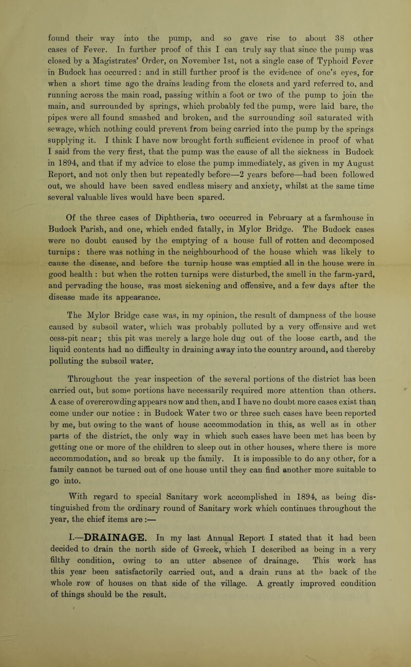 found their way into the pump, and so gave rise to about 38 other cases of Fever. In further proof of this I can truly say that since the pump was closed by a Magistrates’ Order, on November 1st, not a single case of Typhoid Fever in Budock has occurred : and in still further proof is the evidence of one’s eyes, for when a short time ago the drains leading from the closets and yard referred to, and running across the main road, passing within a foot or two of the pump to join the main, and surrounded by springs, which probably fed the pump, were laid bare, the pipes were all found smashed and broken, and the surrounding soil saturated with sewage, which nothing could prevent from being carried into the pump by the springs supplying it. I think I have now brought forth sufficient evidence in proof of what I said from the very first, that the pump was the cause of all the sickness in Budock in 1894, and that if my advice to close the pump immediately, as given in my August Report, and not only then but repeatedly before—2 years before—had been followed out, we should have been saved endless misery and anxiety, whilst at the same time several valuable lives would have been spared. Of the three cases of Diphtheria, two occurred in February at a farmhouse in Budock Parish, and one, which ended fatally, in Mylor Bridge. The Budock cases were no doubt caused by the emptying of a house full of rotten and decomposed turnips : there was nothing in the neighbourhood of the house which was likely to cause the disease, and before the turnip house was emptied all in the house were in good health : but when the rotten turnips were disturbed, the smell in the farm-yard, and pervading the house, was most sickening and offensive, and a few days after the disease made its appearance. The Mylor Bridge case was, in my opinion, the result of dampness of the house caused by subsoil water, which was probably polluted by a very offensive and wet cess-pit near; this pit was merely a large hole dug out of the loose earth, and the liquid contents had no difficulty in draining away into the country around, and thereby polluting the subsoil water. Throughout the year inspection of the several portions of the district has been carried out, but some portions have necessarily required more attention than others. A case of overcrowding appears now and then, and I have no doubt more cases exist than come under our notice : in Budock Water two or three such cases have been reported by me, but owing to the want of house accommodation in this, as well as in other parts of the district, the only way in which such cases have been met has been by getting one or more of the children to sleep out in other houses, where there is more accommodation, and so break up the family. It is impossible to do any other, for a family cannot be turned out of one house until they can find another more suitable to go into. With regard to special Sanitary work accomplished in 1894, as being dis- tinguished from the ordinary round of Sanitary work which continues throughout the year, the chief items are :— I—DRAINAGE. In my last Annual Report I stated that it had been decided to drain the north side of Gweek, which I described as being in a very filthy condition, owing to an utter absence of drainage. This work has this year been satisfactorily carried out, and a drain runs at the back of the whole row of houses on that side of the village. A greatly improved condition of things should be the result.