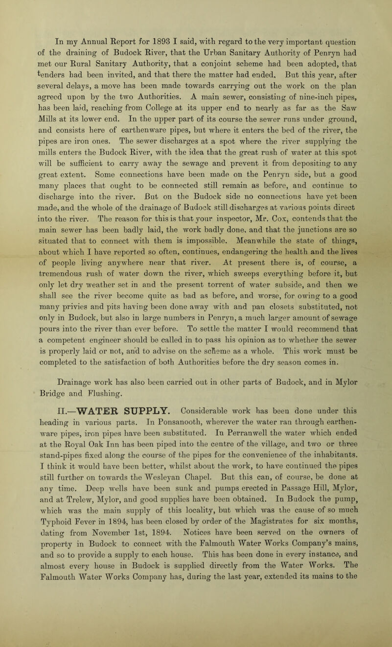 In my Annual Eeport for 1893 I said, with regard to the very important question of the draining of Budock River, that the Urban Sanitary Authority of Penryn had met our Rural Sanitary Authority, that a conjoint scheme had been adopted, that ■tenders had been invited, and that there the matter had ended. But this year, after several delays, a move has been made towards carrying out the work on the plan agreed upon by the two Authorities. A main sewer, consisting of nine-inch pipes, has been laid, reaching from College at its upper end to nearly as far as the Saw Mills at its lower end. In the upper part of its course the sewer runs under ground, and consists here of earthenware pipes, but where it enters the bed of the river, the pipes are iron ones. The sewer discharges at a spot where the river supplying the mills enters the Budock River, with the idea that the great rush of water at this spot will be sufficient to carry away the sewage and prevent it from depositing to any great extent. Some connections have been made on the Penryn side, but a good many places that ought to be connected still remain as before, and continue to discharge into the river. But on the Budock side no connections have yet been made, and the whole of the drainage of Bndock still discharges at various points direct into the river. The reason for this is that your inspector, Mr. Cox, contends that the main sewer has been badly laid, the work badly done, and that the junctions are so situated that to connect with them is impossible. Meanwhile the state of things, about which I have reported so often, continues, endangering the health and the lives of people living anywhere near that river. At present there is, of course, a tremendous rush of water down the river, which sweeps everything before it, but only let dry weather set in and the present torrent of water subside, and then we shall see the river become quite as bad as before, and worse, for owing to a good many privies and pits having been done away with and pan closets substituted, not only in Budock, but also in large numbers in Penryn, a much larger amount of sewage pours into the river than ever before. To settle the matter I would recommend that a competent engineer should be called in to pass his opinion as to whether the sewer is properly laid or not, and to advise on the scheme as a whole. This work must be completed to the satisfaction of both Authorities before the dry season comes in. Drainage work has also been carried out in other parts of Budock, and in Mylor Bridge and Flushing. II.—WATER SUPPLY. Considerable work has been done under this heading in various parts. In Ponsanooth, wherever the water ran through earthen- ware pipes, iron pipes have been substituted. In Perranwell the water which ended at the Royal Oak Inn has been piped into the centre of the village, and two or three stand-pipes fixed along the course of the pipes for the convenience of the inhabitants. I think it would have been better, whilst about the work, to have continued the pipes still further on towards the Wesleyan Chapel. But this can, of course, be done at any time. Deep wells have been sunk and pumps erected in Passage Hill, Mylor, and at Trelew, Mylor, and good supplies have been obtained. In Budock the pump, which was the main supply of this locality, but which was the cause of so much Typhoid Fever in 1894, has been closed by order of the Magistrates for six months, datinsf from November 1st, 1894. Notices have been served on the owners of property in Budock to connect with the Falmouth Water Works Company’s mains, and so to provide a supply to each house. This has been done in every instance, and almost every house in Budock is supplied directly from the Water Works. The Falmouth Water Works Company has, during the last year, extended its mains to the