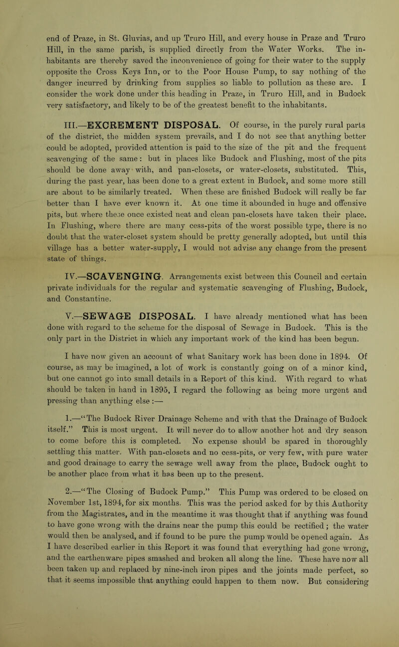 end of Praze, in St. Glnvias, and up Truro Hill, and every house in Praze and Truro Hill, in the same parish, is supplied directly from the Water Works. The in- habitants are thereby saved the inconvenience of going for their water to the supply opposite the Cross Keys Inn, or to the Poor House Pump, to say nothing of the danger incm’red by drinking from supplies so liable to pollution as these are. I consider the work done under this heading in Praze, in Truro Hill, and in Budock very satisfactory, and likely to be of the greatest benefit to the inhabitants. III. —EXCREMENT DISPOSAL. Of course, in the purely rural parts of the district, the midden system prevails, and I do not see that anything better could be adopted, provided attention is paid to the size of the pit and the frequent scavenging of the same: but in places like Budock and Flushing, most of the pits should be done away with, and pan-closets, or water-closets, substituted. This, during the past year, has been done to a great extent in Budock, and some more still are about to be similarly treated. When these are finished Budock will really be far better than I have ever known it. At one time it abounded in huge and offensive pits, but where these once existed neat and clean pan-closets have taken their place. In Flushing, where there are many cess-pits of the worst possible type, there is no doubt that the water-closet system should be pretty generally adopted, but until this village has a better water-supply, I would not advise any change from the present state of things. IV. —SOAVENGrlNG. Arrangements exist between this Council and certain private individuals for the regular and systematic scavenging of Flushing, Budock, and Constantine. V. —SEWAGE DISPOSAL. I have already mentioned what has been done with regard to the scheme for the disposal of Sewage in Budock. This is the only part in the District in which any important work of the kind has been begun. I have now given an account of what Sanitary work has been done in 1894. Of course, as may be imagined, a lot of work is constantly going on of a minor kind, but one cannot go into small details in a Report of this kind. With regard to what should be taken in hand in 1895, I regard the following as being more urgent and pressing than anything else :—■ 1. —“The Budock River Drainage Scheme and with that the Drainage of Budock itself.” This is most urgent. It will never do to allow another hot and dry season to come before this is completed. No expense should be spared in thoroughly settling this matter. With pan-closets and no cess-pits, or very few, with pure water and good drainage to carry the sewage well away from the place, Budock ought to be another place from what it has been up to the present. 2. —“The Closing of Budock Pump.” This Pump was ordered to be closed on November 1st, 1894, for six months. This was the period asked for by this Authority from the Magistrates, and in the meantime it was thought that if anything was found to have gone wrong with the drains near the pump this could be rectified; the water would then be analysed, and if found to be pure the pump would be opened again. As I have described earlier in this Report it was found that everything had gone wrong, and the earthenware pipes smashed and broken all along the line. These have now all been taken up and replaced by nine-inch iron pipes and the joints made perfect, so that it seems impossible that anything could happen to them now. But considering