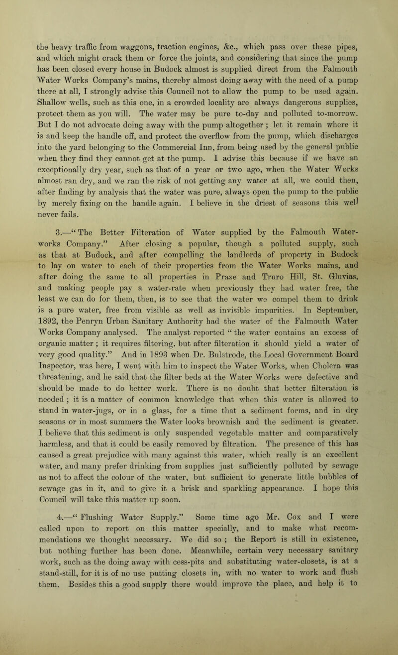 the heavy traffic from waggons, traction engines, &c., which pass over these pipes, and which might crack them or force the joints, and considering that since the pump has been closed every house in Bndock almost is supplied direct from the Falmouth Water Works Company’s mains, thereby almost doing away with the need of a pump there at all, I strongly advise this Council not to allow the pump to be used again. Shallow wells, such as this one, in a crowded locality are always dangerous supplies, protect them as you will. The water may be pure to-day and polluted to-morrow. But I do not advocate doing away with the pump altogether ; let it remain where it is and keep the handle off, and protect the overflow from the pump, which discharges into the yard belonging to the Commercial Inn, from being used by the general public when they find they cannot get at the pump. I advise this because if we have an exceptionally dry year, such as that of a year or two ago, when the Water Works almost ran dry, and we ran the risk of not getting any water at all, we could then, after finding by analysis that the water was pure, always open the pump to the public by merely fixing on the handle again. I believe in the driest of seasons this well never fails. 3. —“ The Better Filteration of Water supplied by the Falmouth Water- works Company.” After closing a popular, though a polluted supply, such as that at Budock, and after compelling the landlords of property in Bndock to lay on water to each of their properties from the Water Works mains, and after doing the same to all properties in Braze and Truro Hill, St. Gluvias, and making people pay a water-rate when previously they had water free, the least we can do for them, then, is to see that the water we compel them to drink is a pure water, free from visible as well as invisible impurities. In September, 1892, the Penryn Urban Sanitary Authority had the water of the Falmouth Water Works Company analysed. The analyst reported “ the water contains an excess of organic matter; it requires filtering, but after filteration it should yield a water of very good quality.” And in 1893 when Dr. Bulstrode, the Local Government Board Inspector, was here, I went with him to inspect the Water Works, when Cholera was threatening, and he said that the filter beds at the Water Works were defective and should be made to do better work. There is no doubt that better filteration is needed ; it is a matter of common knowledge that when this water is allowed to stand in water-jugs, or in a glass, for a time that a sediment forms, and in dry seasons or in most summers the Water looks brownish and the sediment is greater. I believe that this sediment is only suspended vegetable matter and comparatively harmless, and that it could be easily removed by filtration. The presence of this has caused a great prejudice with many against this water, which really is an excellent water, and many prefer drinking from supplies just sufficiently polluted by sewage as not to affect the colour of the water, but sufficient to generate little bubbles of sewage gas in it, and to give it a brisk and sparkling appearance. I hope this Council will take this matter up soon. 4. —“ Flushing Water Supply.” Some time ago Mr. Cox and I were called upon to report on this matter specially, and to make what recom- mendations we thought necessary. We did so ; the Report is still in existence, but nothing further has been done. Meanwhile, certain very necessary sanitary work, such as the doing away with cess-pits and substituting water-closets, is at a stand-still, for it is of no use putting closets in, with no water to work and flush them. Besides this a good supply there would improve the place, and help it to
