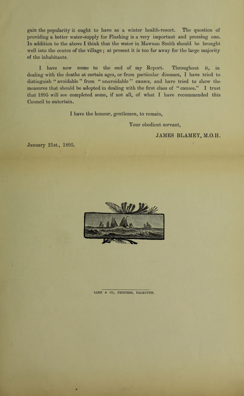 gain the popularity it ought to have as a winter health-resort. The question of providing a better water-supply for Flushing is a very important and pressing one. In addition to the above I think that the water in Mawnan Smith should be brought well into the centre of the village ; at present it is too far away for the large majority of the inhabitants. I have now come to the end of my Report. Throughout it, in dealing with the deaths at certain ages, or from particular diseases, I have tried to distinguish “ avoidable ” from “unavoidable” causes, and have tried to show the measures that should be adopted in dealing with the first class of “ causes.” I trust that 1895 will see completed some, if not all, of what I have recommended this Council to entertain. I have the honour, gentlemen, to remain. January 21st., 1895. Your obedient servant, JAMES BLAMBY, M.O.H. LAKE & CO., PRINTERS, FALMOUTH.