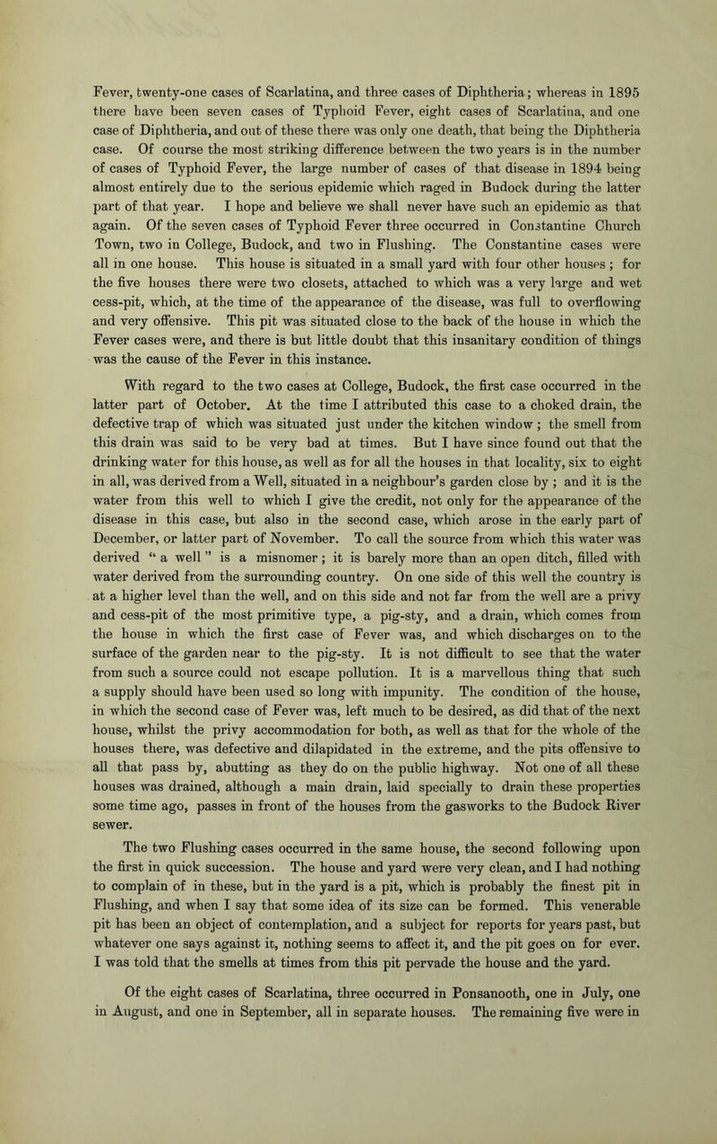 there have been seven cases of Typhoid Fever, eight cases of Scarlatina, and one case of Diphtheria, and out of these there was only one death, that being the Diphtheria case. Of course the most striking difference between the two years is in the number of cases of Typhoid Fever, the large number of cases of that disease in 1894 being almost entirely due to the serious epidemic which raged in Budock during the latter part of that year. I hope and believe we shall never have such an epidemic as that again. Of the seven cases of Typhoid Fever three occurred in Constantine Church Town, two in College, Budock, and two in Flushing. The Constantine cases were all in one house. This house is situated in a small yard with four other houses ; for the five houses there were two closets, attached to which was a very large and wet cess-pit, which, at the time of the appearance of the disease, was full to overflowing and very offensive. This pit was situated close to the back of the house in which the Fever cases were, and there is but little doubt that this insanitary condition of things was the cause of the Fever in this instance. With regard to the two cases at College, Budock, the first case occurred in the latter part of October. At the time I attributed this case to a choked drain, the defective trap of which was situated just under the kitchen window ; the smell from this drain was said to be very bad at times. But I have since found out that the drinking water for this house, as well as for all the houses in that locality, six to eight in all, was derived from a Well, situated in a neighbour’s garden close by ; and it is the water from this well to which I give the credit, not only for the appearance of the disease in this case, but also in the second case, which arose in the early part of December, or latter part of November. To call the source from which this water was derived “ a well ” is a misnomer ; it is barely more than an open ditch, filled with water derived from the surrounding country. On one side of this well the country is at a higher level than the well, and on this side and not far from the well are a privy and cess-pit of the most primitive type, a pig-sty, and a drain, which comes from the house in which the first case of Fever was, and which discharges on to the surface of the garden near to the pig-sty. It is not difficult to see that the water from such a source could not escape pollution. It is a marvellous thing that such a supply should have been used so long with impunity. The condition of the house, in which the second case of Fever was, left much to be desired, as did that of the next house, whilst the privy accommodation for both, as well as that for the whole of the houses there, was defective and dilapidated in the extreme, and the pits offensive to all that pass by, abutting as they do on the public highway. Not one of all these houses was drained, although a main drain, laid specially to drain these properties some time ago, passes in front of the houses from the gasworks to the Budock River sewer. The two Flushing cases occurred in the same house, the second following upon the first in quick succession. The house and yard were very clean, and I had nothing to complain of in these, but in the yard is a pit, which is probably the finest pit in Flushing, and when I say that some idea of its size can be formed. This venerable pit has been an object of contemplation, and a subject for reports for years past, but whatever one says against it, nothing seems to affect it, and the pit goes on for ever. I was told that the smells at times from this pit pervade the house and the yard. Of the eight cases of Scarlatina, three occurred in Ponsanooth, one in July, one in August, and one in September, all in separate houses. The remaining five were in