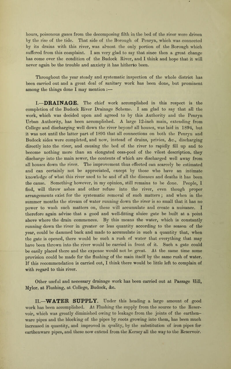 hours, poisonous gases from the decomposing filth in the bed of the river were driven by the rise of the tide. That side of the Borough of Penryn, which was connected by its drains with this river, was almost the only portion of the Borough which suffered from this complaint. I am very glad to say that since then a great change has come over the condition of the Budock River, and I think and hooe that it will never again be the trouble and anxiety it has hitherto been. Throughout the year steady and systematic inspection of the whole district has been carried out and a great deal of sanitary work has been done, but prominent among the things done I may mention :— I. —DRAINAGE. The chief work accomplished in this respect is the completion of the Budock River Drainage Scheme. I am glad to say that all the work, which was decided upon and agreed to by this Authority and the Penryn Urban Authority, has been accomplished. A large 12-inch main, extending from College and discharging well down the river beyond all houses, was laid in 1894, but it was not until the latter part of 1895 that all connections on both the Penryn and Budock sides were completed, and now, instead of drains, privies, &c., dis(!harging directly into the river, and causing the bed of the river to rapidly fill up and to become nothing more than an elongated cess-pool of the vilest description, they discharge into the main sewer, the contents of which are discharged well away from all houses down the river. The improvement thus effected can scarcely be estimated and can certainly not be appreciated, except by those who have an intimate knowledge of what this river used to be and of all the diseases and deaths it has been the cause. Something however, in my opinion, still remains to be done. People, 1 find, will throw ashes and other refuse into the river, even though proper arrangements exist for the systematic removal of such matters ; and when in the summer months the stream of water running down the river is so small that it has no power to wash such matters on, these will accumulate and create a nuisance. I therefore again advise that a good and well-fitting sluice gate be built at a point above where the drain commences. By this means the water, which is constantly running down the river in greater or less quantity according to the season of the year, could be dammed back and made to accumulate in such a quantity that, when the gate is opened, there would be such a rush of water that everything that may have been thrown into the river would be carried in front of it. Such a gate could be easily placed there and the expense would not be great. At the same time some provision could be made for the flushing of the main itself by the same rush of water. If this recommendation is carried out, I think there would be little left to complain of with regard to this river. Other useful and necessary drainage work has been carried out at Passage Hill, Mylor, at Flushing, at College, Budock, &c. II. —WATER SUPPLY. Under this heading a large amount of good work has been accomplished. At Flushing the supply from the source to the Reser- voir, which was greatly diminished owing to leakage from the joints of the earthen- ware pipes and the blocking of the pipes by roots growing into them, has been much increased in quantity, and improved in quality, by the substitution of iron pipes for earthenware pipes, and these now extend from the Kersey all the way to the Reservoir.