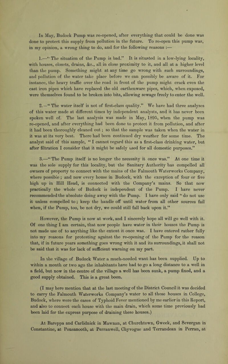 In May, Budock Pump was re-opened, after everything that could be done was done to protect this supply from pollution in the future. To re-open this pump was, in my opinion, a wrong thing to do, and for the following reasons :— 1. —“ The situation of the Pump is bad.” It is situated in a low-lying locality, with houses, closets, drains, &c., all in close proximity to it, and all at a higher level than the pump. Something might at any time go wrong with such surroundings, and pollution of the water take place before we can possibly be aware of it. For instance, the heavy traffic over the road in front of the pump might crack even the cast iron pipes which have replaced the old earthenware pipes, which, when exposed, were themselves found to be broken into bits, allowing sewage freely to enter the well. 2. ~“ The water itself is not of first-class quality.” We have had three analyses of this water made at different times by independent analysts, and it has never been spoken well of. The last analysis was made in May, 1895, when the pump was re-opened, and after everything had been done to protect it from pollution, and after it had been thoroughly cleaned out; so that the sample was taken when the water in it was at its very best. There had been continued dry weather for some time. The analyst said of this sample, “ I cannot regard this as a first-class drinking water, but after filtration I consider that it might be safely used for all domestic purposes.” 3. —“ The Pump itself is no longer the necessity it once was.” At one time it was the sole supply for this locality, but the Sanitary Authority has compelled all owners of property to connect with the mains of the Falmouth Waterworks Company, where possible ; and now every house in Budock, with the exception of four or five high up in Hill Head, is connected with the Company’s mains. So that now practically the whole of Budock is independent of the Pump. I have never recommended the absolute doing away with the Pump. I have only said “ do not use it unless compelled to; keep the handle off until water from all other sources fail when, if the Pump, too, be not dry, we could still fall back upon it.” However, the Pump is now at work, and I sincerely hope all will go well with it. Of one thing I am certain, that now people have water in their houses the Pump is not made use of to anything like the extent it once was. I have entered rather fully into my reasons for protesting against the re-opening of the Pump for the reason that, if in future years something goes wrong with it and its surroundings, it shall not be said that it was for lack of sufficient warning on my part. In the village of Budock Water a much-needed want has been supplied. Up to within a month or two ago the inhabitants have had to go a long distance to a well in a field, but now in the centre of the village a well has been sunk, a pump fixed, and a good supply obtained. This is a great boon. (I may here mention that at the last meeting of the District Council it was decided to carry the Falmouth Waterworks Company’s water to all those houses in College, Budock, where were the cases of Typhoid Fever mentioned by me earlier in this Report, and also to connect each house with the main drain, which some time previously had been laid for the express purpose of draining these houses.) At Bareppa and Carlidnick in Mawnan, at Churchtown, Gweek, and Sevorgan in Constantine, at Ponsanooth, at Perranwell, Chyvogue and Terrandean in Perran, at