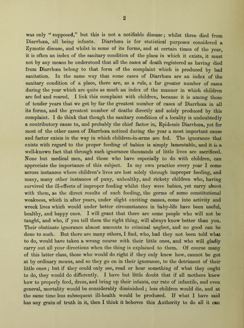 was only “ supposed,” but this is not a notifiable disease; whilst three died from Diarrhoea, all being infants. Diarrhoea is for statistical purposes considered a Zymotic disease, and whilst in some of its forms, and at certain times of the year, it is often an index of the sanitary condition of the place in which it exists, it must not by any means be understood that all the cases of death registered as having died from Diarrhoea belong to that form of the complaint which is produced by bad sanitation. In the same way that some cases of Diarrhoea are an index of the sanitary condition of a place, there are, as a rule, a far greater number of cases during the year which are quite as much an index of the manner in which children are fed and reared. I link this complaint with children, because it is among those of tender years that we get by far the greatest number of cases of Diarrhoea in all its forms, and the greatest number of deaths directly and solely produced by this complaint. 1 do think that though the sanitary condition of a locality is undoubtedly a contributory cause to, and probably the chief factor in, Epidemic Diarrhoea, yet for most of the other cases of Diarrhoea noticed during the year a most important cause and factor exists in the way in which children-in-arms are fed. The ignorance that exists with regard to the proper feeding of babies is simply lamentable, and it is a well-known fact that through such ignorance thousands of little lives are sacrificed. None but medical men, and those who have especially to do with children, can appreciate the importance of this subject. In my own practice every year I come across instances where children’s lives are lost solely through improper feeding, and many, many other instances of puny, unhealthy, and rickety children who, having survived the ill-effects of improper feeding whilst they were babies, yet carry about with them, as the direct results of such feeding, the germs of some constitutional weakness, which in after years, under slight exciting causes, come into activity and wreck lives which would under better circumstances in baby-life have been useful, healthy, and happy ones. I will grant that there are some people who will not be taught, and who, if you tell them the right thing, will always know better than you. Their obstinate ignorance almost amounts to criminal neglect, and no good can be done to such. But there are many others, I find, who, had they not been told what to do, would have taken a wrong course with their little ones, and who will gladly carry out all your directions when the thing is explained to them. Of course many of this latter class, those who would do right if they only knew how, cannot be got at by ordinary means, and so they go on in their ignorance, to the detriment of their little ones ; but if they could only see, read or hear something of wbat they ought to do, they would do differently. I have but little doubt that if all mothers knew how to properly feed, dress, and bring up their infants, our rate of infantile, and even general, mortality would be considerably diminished; less children would die, and at the same time less subsequent ill-health would be produced. If what I have said has any grain of truth in it, then I think it behoves this Authority to do all it can