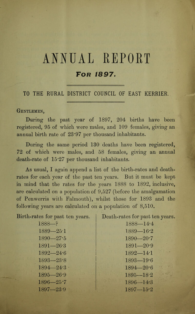 ANNUAL REPORT For 1897. TO THE RURAL DISTRICT COUNCIL OF EAST KERRIER. Gentlemen, During the past year of 1897, 204 births have been registered, 95 of which were males, and 109 females, giving an annual birth rate of 23‘97 per thousand inhabitants. During the same period 130 deaths have been registered, 72 of which were males, and 58 females, giving an annual death-rate of 15*27 per thousand inhabitants. As usual, I again append a list of the birth-rates and death- rates for each year of the past ten years. But it must be kept in mind that the rates for the years 1888 to 1892, inclusive, are calculated on a population of 9,527 (before the amalgamation of Penwerris with Falmouth), whilst those for 1893 and the following years are calculated on a population of 8,510. Birth-rates for past ten years. 1888—? 1889— 254 1890— 27*5 1891— 26-3 1892— 24-6 1893— 23-8 1894— 24-3 • 1895— 26-9 1896— 25*7 1897— 23-9 Death-rates for past ten years. 1888— 14-4 1889— 16-2 1890— 20*7 1891— 20-9 1892— 14-1 1893— 19-6 1894— 20-6 1895— 18-2 1896— 14-3 1897— 1^*2
