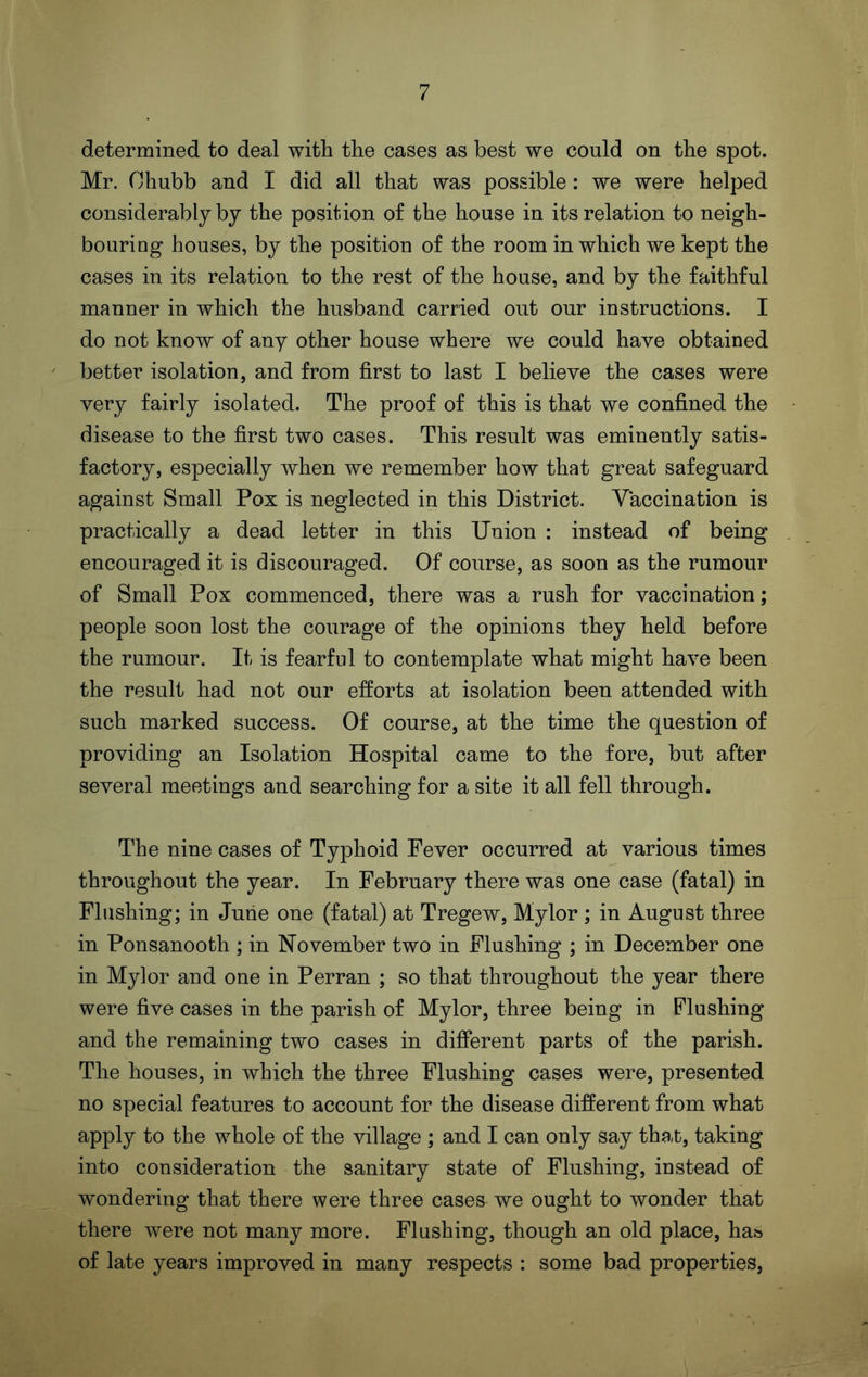 determined to deal with the cases as best we could on the spot. Mr. Chubb and I did all that was possible: we were helped considerably by the position of the house in its relation to neigh- bouring houses, by the position of the room in which we kept the cases in its relation to the rest of the house, and by the faithful manner in which the husband carried out our instructions. I do not know of any other house where we could have obtained better isolation, and from first to last I believe the cases were very fairly isolated. The proof of this is that we confined the disease to the first two cases. This result was eminently satis- factory, especially when we remember how that great safeguard against Small Pox is neglected in this District. Vaccination is practically a dead letter in this Union : instead of being encouraged it is discouraged. Of course, as soon as the rumour of Small Pox commenced, there was a rush for vaccination; people soon lost the courage of the opinions they held before the rumour. It is fearful to contemplate what might have been the result had not our efforts at isolation been attended with such marked success. Of course, at the time the question of providing an Isolation Hospital came to the fore, but after several meetings and searching for a site it all fell through. The nine cases of Typhoid Fever occurred at various times throughout the year. In February there was one case (fatal) in Flushing; in June one (fatal) at Tregew, Mylor ; in August three in Ponsanooth ; in November two in Flushing ; in December one in Mylor and one in Perran ; so that throughout the year there were five cases in the parish of Mylor, three being in Flushing and the remaining two cases in different parts of the parish. The houses, in which the three Flushing cases were, presented no special features to account for the disease different from what apply to the whole of the village ; and I can only say that, taking into consideration the sanitary state of Flushing, instead of wondering that there were three cases we ought to wonder that there were not many more. Flushing, though an old place, has of late years improved in many respects : some bad properties,
