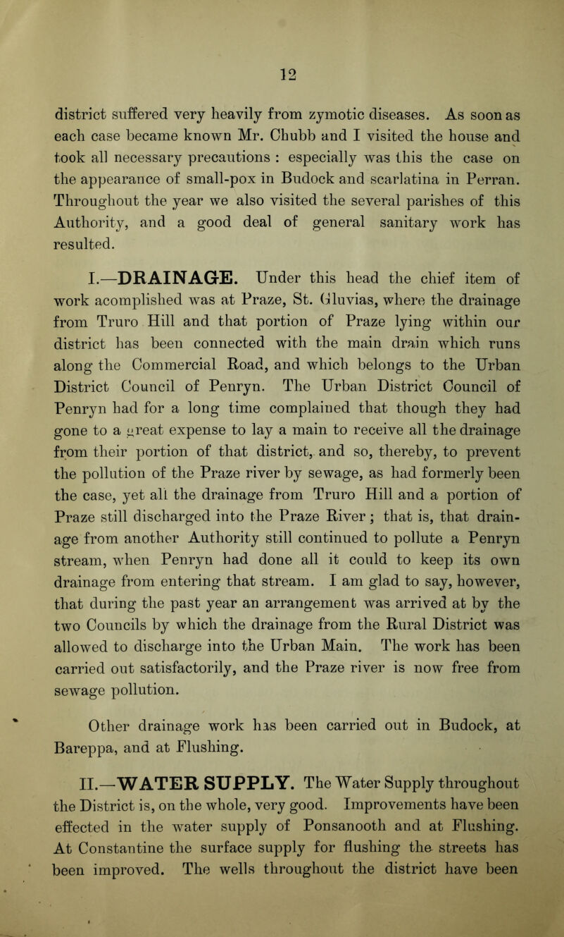 district suffered very heavily from zymotic diseases. As soon as each case became known Mr. Chubb and I visited the house and took all necessary precautions : especially was this the case on the appearance of small-pox in Budock and scarlatina in Perran. Throughout the year we also visited the several parishes of this Authority, and a good deal of general sanitary work has resulted. I—DRAINAGE. Under this head the chief item of work acomplished was at Praze, St. Cluvias, where the drainage from Truro Hill and that portion of Praze lying within our district has been connected with the main drain which runs along the Commercial Road, and which belongs to the Urban District Council of Penryn. The Urban District Council of Penryn had for a long time complained that though they had gone to a threat expense to lay a main to receive all the drainage from their portion of that district, and so, thereby, to prevent the pollution of the Praze river by sewage, as had formerly been the case, yet all the drainage from Truro Hill and a portion of Praze still discharged into the Praze River; that is, that drain- age from another Authority still continued to pollute a Penryn stream, when Penryn had done all it could to keep its own drainage from entering that stream. I am glad to say, however, that during the past year an arrangement was arrived at by the two Councils by which the drainage from the Rural District was allowed to discharge into the Urban Main. The work has been carried out satisfactorily, and the Praze river is now free from sewage pollution. Other drainage work has been carried out in Budock, at Bareppa, and at Flushing. II.—WATER SUPPLY. The Water Supply throughout the District is, on the whole, very good. Improvements have been effected in the water supply of Ponsanooth and at Flushing. At Constantine the surface supply for flushing the- streets has been improved. The wells throughout the district have been