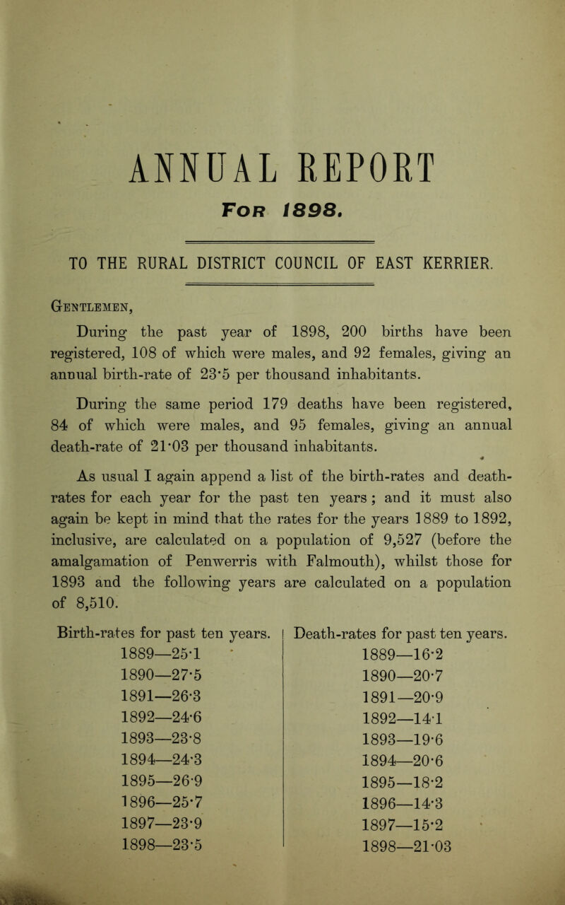 ANNUAL REPOET For 1898. TO THE RURAL DISTRICT COUNCIL OF EAST KERRIER. Gentlemen, During the past year of 1898, 200 births have been registered, 108 of which were males, and 92 females, giving an annual birth-rate of 23’5 per thousand inhabitants. During the same period 179 deaths have been registered, 84 of which were males, and 95 females, giving an annual death-rate of 21*03 per thousand inhabitants. « As usual I again append a list of the birth-rates and death- rates for each year for the past ten years; and it must also again be kept in mind that the rates for the years 1889 to 1892, inclusive, are calculated on a population of 9,527 (before the amalgamation of Penwerris with Falmouth), whilst those for 1893 and the following years are calculated on a population of 8,510. Birth-rates for past ten years. 1889— 25-1 1890— 27-5 1891— 26-3 1892— 24-6 1893— 23-8 1894— 24-3 1895— 26-9 1896— 25-7 1897— 23-9 1898— 23-5 Death-rates for past ten years. 1889—16-2 1890— 20-7 1891— 20-9 1892— 14-1 1893— 19-6 1894— 20-6 1895— 18-2 1896— 14-3 1897— 15-2 1898— 21-03