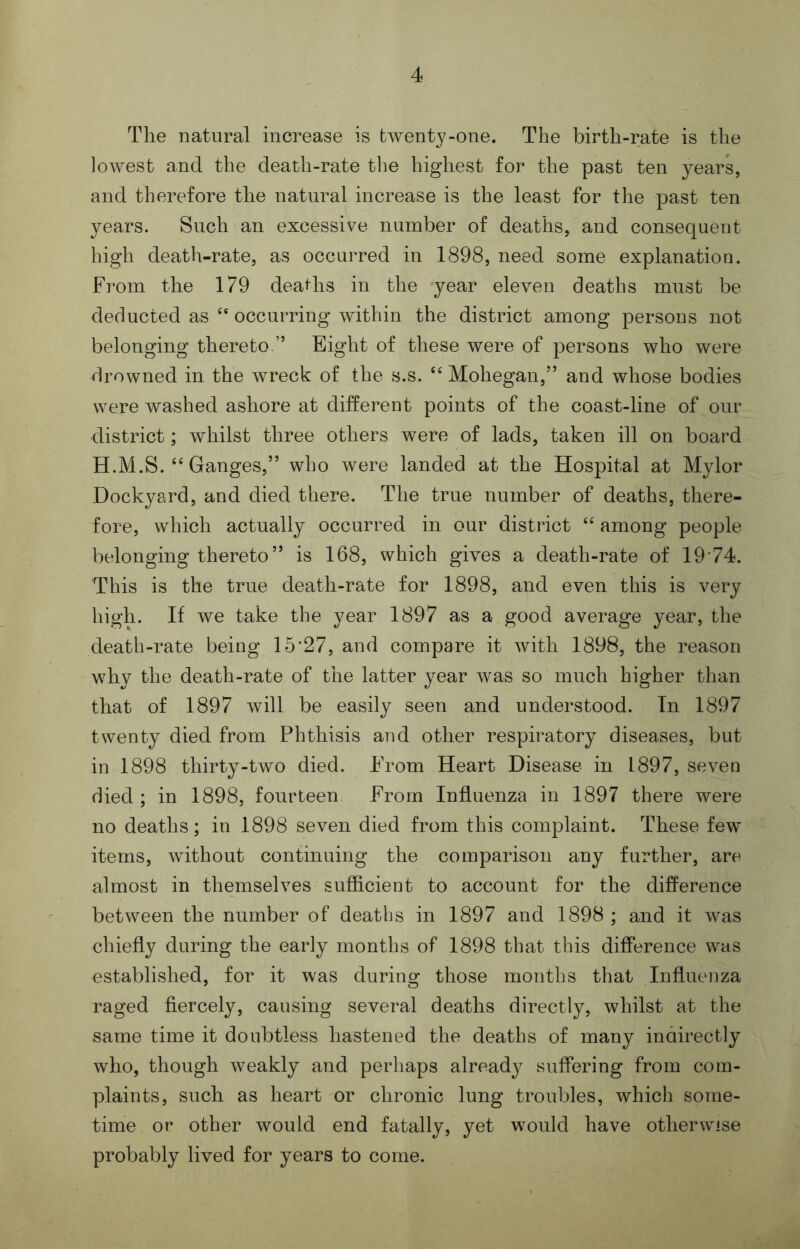 The natural increase is twenty-one. The birth-rate is the lowest and the death-rate the highest for the past ten years, and therefore the natural increase is the least for the past ten years. Such an excessive number of deaths, and consequent high death-rate, as occurred in 1898, need some explanation. From the 179 deaths in the year eleven deaths must be deducted as occurring within the district among persons not belonging thereto.” Eight of these were of persons who were drowned in the wreck of the s.s. Mohegan,” and whose bodies were washed ashore at different points of the coast-line of our district; whilst three others were of lads, taken ill on board H.M.S.‘‘Ganges,” who were landed at the Hospital at Mylor Dockyard, and died there. The true number of deaths, there- fore, which actually occurred in our district “ among people belonging thereto” is 168, which gives a death-rate of 1974. This is the true death-rate for 1898, and even this is very high. If we take the year 1897 as a good average year, the death-rate being 15‘27, and compare it with 1898, the reason why the death-rate of the latter year was so much higher than that of 1897 will be easily seen and understood. In 1897 twenty died from Phthisis and other respiratory diseases, but in 1898 thirty-two died. From Heart Disease in 1897, seven died; in 1898, fourteen From Influenza in 1897 there were no deaths; in 1898 seven died from this complaint. These few items, without continuing the comparison any further, are almost in themselves sufficient to account for the difference between the number of deaths in 1897 and 1898 ; and it was chiefly during the early months of 1898 that this difference was established, for it was during those months that Influenza raged fiercely, causing several deaths directly, whilst at the same time it doubtless hastened the deaths of many indirectly who, though weakly and perhaps already suffering from com- plaints, such as heart or chronic lung troubles, which some- time or other would end fatally, yet would have otherwise probably lived for years to come.