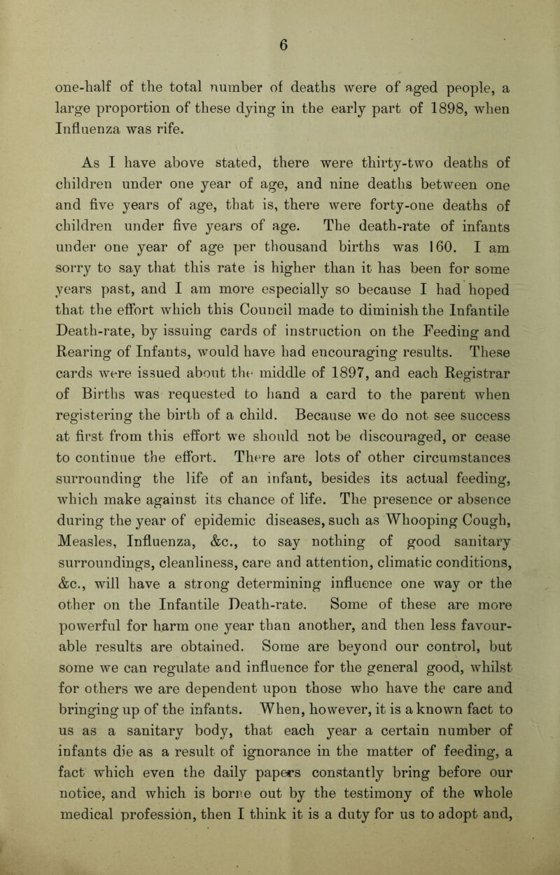 one-half of the total number of deaths were of aged people, a large proportion of these dying in the early part of 1898, when Influenza was rife. As I have above stated, there were thirty-two deaths of children under one year of age, and nine deaths between one and five years of age, that is, there were forty-one deaths of children under flve years of age. The death-rate of infants uuder one year of age per thousand births was 160. I am sorry to say that this rate is higher than it has been for some years past, and I am more especially so because I had hoped that the effort which this Couucil made to diminish the Infantile Death-rate, by issuing cards of instruction on the Feeding and Rearing of Infauts, would have had encouraging results. These cards were issued about the middle of 1897, and each Registrar of Births was requested to hand a card to the parent when registering the birth of a child. Because we do not see success at first from this effort we should not be discouraged, or cease to continue the effort. There are lots of other circumstances surrounding the life of an infant, besides its actual feeding, which make against its chance of life. The presence or absence during the year of epidemic diseases, such as Whooping Cough, Measles, Influenza, &c., to say nothing of good sanitary surroundings, cleanliness, care and attention, climatic conditions, &c., will have a strong determining influence one way or the other on the Infantile Death-rate. Some of these are more powerful for harm one year than another, and then less favour- able results are obtained. Some are beyond our control, but some we can regulate and influence for the general good, whilst for others we are dependent upon those who have the care and bringing up of the infants. When, however, it is a known fact to us as a sanitary body, that each year a certain number of infants die as a result of ignorance in the matter of feeding, a fact which even the daily papers constantly bring before our notice, and which is borne out by the testimony of the whole medical profession, then I think it is a duty for us to adopt and.