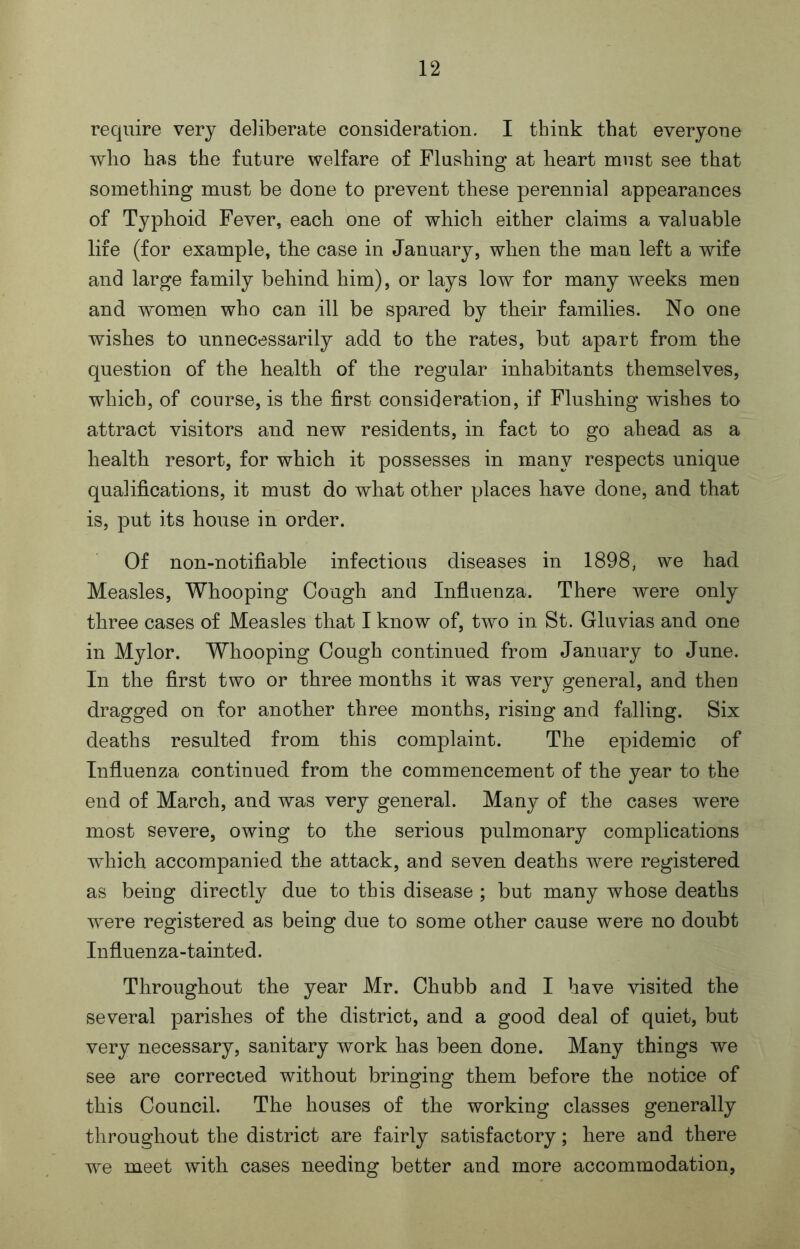 require very deliberate consideration. I think that everyone who has the future welfare of Flushing at heart must see that something must be done to prevent these perennial appearances of Typhoid Fever, each one of which either claims a valuable life (for example, the case in January, when the man left a wife and large family behind him), or lays low for many weeks men and women who can ill be spared by their families. No one wishes to unnecessarily add to the rates, but apart from the question of the health of the regular inhabitants themselves, which, of course, is the first consideration, if Flushing wishes to attract visitors and new residents, in fact to go ahead as a health resort, for which it possesses in many respects unique qualifications, it must do what other places have done, and that is, put its house in order. Of non-notifiable infectious diseases in 1898, we had Measles, Whooping Cough and Influenza. There were only three cases of Measles that I know of, two in St. Gluvias and one in Mylor. Whooping Cough continued from January to June. In the first two or three months it was very general, and then dragged on for another three months, rising and falling. Six deaths resulted from this complaint. The epidemic of Influenza continued from the commencement of the year to the end of March, and was very general. Many of the cases were most severe, owing to the serious pulmonary complications which accompanied the attack, and seven deaths were registered as being directly due to this disease ; but many whose deaths were registered as being due to some other cause were no doubt Influenza-tainted. Throughout the year Mr. Chubb and I have visited the several parishes of the district, and a good deal of quiet, but very necessary, sanitary work has been done. Many things we see are corrected without bringing them before the notice of this Council. The houses of the working classes generally throughout the district are fairly satisfactory; here and there we meet with cases needing better and more accommodation,