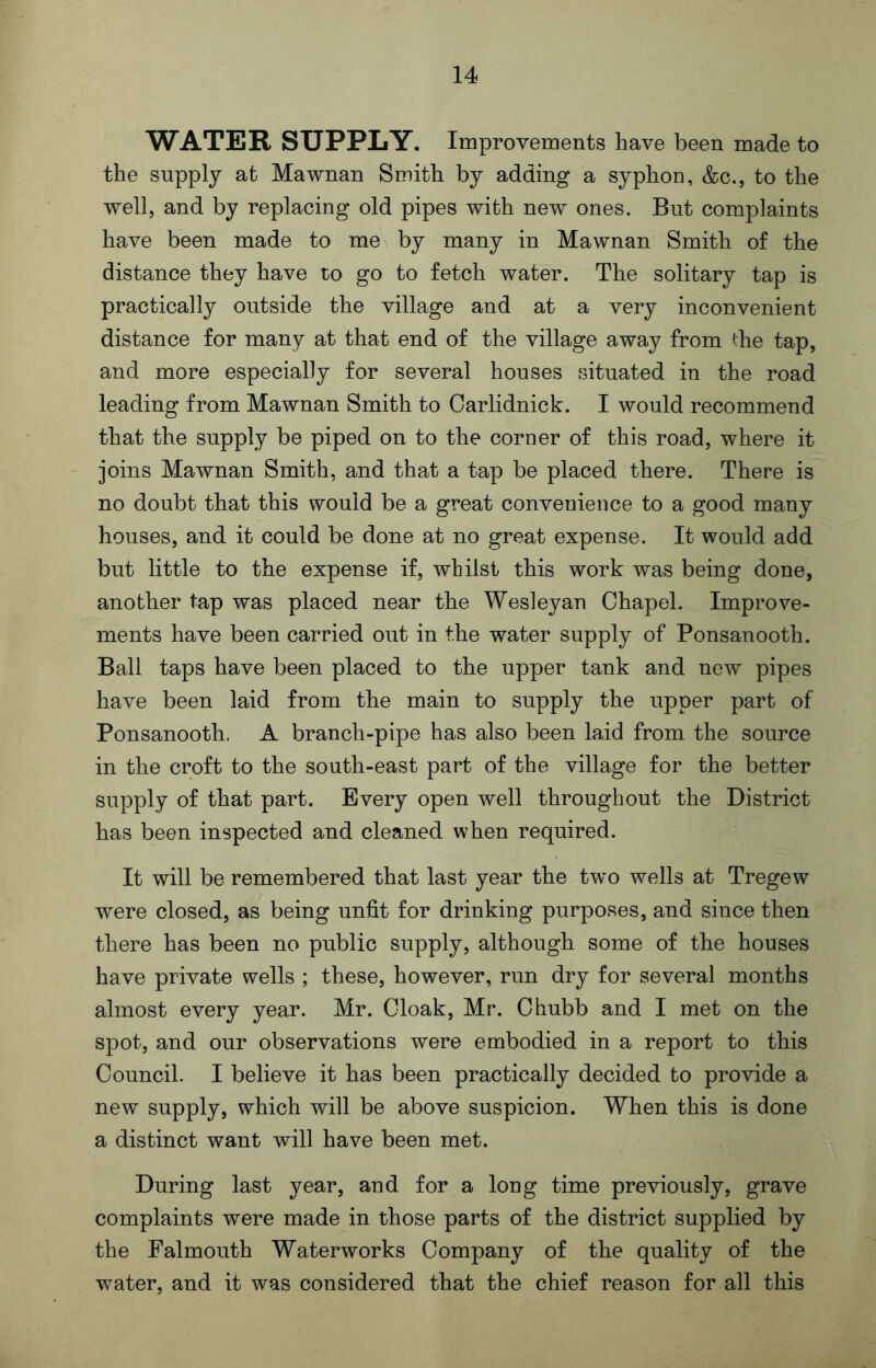 WATER SUPPLY. Improvements have been made to the supply at Mawnan Smith by adding a syphon, &c., to the well, and by replacing old pipes with new ones. But complaints have been made to me by many in Mawnan Smith of the distance they have to go to fetch water. The solitary tap is practically outside the village and at a very inconvenient distance for many at that end of the village away from ihe tap, and more especially for several houses situated in the road leading from Mawnan Smith to Carlidnick. I would recommend that the supply be piped on to the corner of this road, where it joins Mawnan Smith, and that a tap be placed there. There is no doubt that this would be a great convenience to a good many houses, and it could be done at no great expense. It would add but little to the expense if, whilst this work was being done, another tap was placed near the Wesleyan Chapel. Improve- ments have been carried out in the water supply of Ponsanooth. Ball taps have been placed to the upper tank and new pipes have been laid from the main to supply the upper part of Ponsanooth. A branch-pipe has also been laid from the source in the croft to the south-east part of the village for the better supply of that part. Every open well throughout the District has been inspected and cleaned when required. It will be remembered that last year the two wells at Tregew were closed, as being unfit for drinking purposes, and since then there has been no public supply, although some of the houses have private wells ; these, however, run dry for several months almost every year. Mr. Cloak, Mr. Chubb and I met on the spot, and our observations were embodied in a report to this Council. I believe it has been practically decided to provide a new supply, which will be above suspicion. When this is done a distinct want will have been met. During last year, and for a long time previously, grave complaints were made in those parts of the district supplied by the Falmouth Waterworks Company of the quality of the water, and it was considered that the chief reason for all this