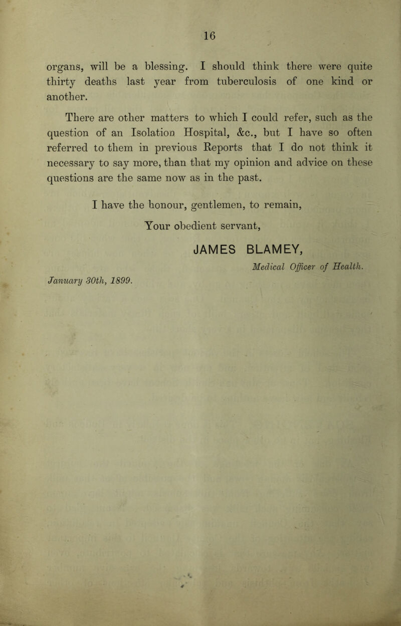 organs, will be a blessing. I should think there were quite thirty deaths last year from tuberculosis of one kind or another. There are other matters to which I could refer, such as the question of an Isolation Hospital, &c., but I have so often referred to them in previous Reports that I do not think it necessary to say more, than that my opinion and advice on these questions are the same now as in the past. I have the honour, gentlemen, to remain, Your obedient servant, JAMES BLAMEY, Medical Officer of Health. January 30th, 1899.