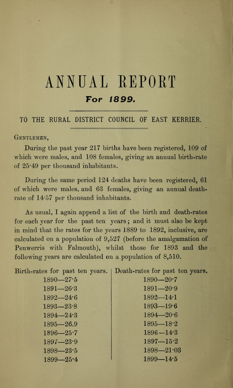 ANNUAL REPORT For 1899. TO THE RURAL DISTRICT COUNCIL OF EAST KERRIER. Gentlemen, During the past year 217 births have been registered, 109 of which were males, and 108 females, giving an annual birth-rate of 25*49 per thousand inhabitants. During the same period 124 deaths have been registered, 61 of which were males, and 63 females, giving an annual death- rate of 14*57 per thousand inhabitants. As usual, I again append a list of the birth and death-rates for each year for the past ten years; and it must also be kept in mind that the rates for the years 1889 to 1892, inclusive, are calculated on a population of 9,527 (before the amalgamation of Penwerris with Falmouth), whilst those for 1893 and the following years are calculated on a population of 8,510. Birth-rates for past ten years. Death-rates for past ten years. 1890—27-5 1890—20*7 1891—26-3 1891—20*9 1892—24-6 1892—14*1 1893—23-8 1893—19*6 1894—24-3 1894—20*6 1895—26.9 1895—18*2 1896—25-7 1896—14*3 1897—23-9 1897—15*2 1898—23-5 1898—21*03 1899—25-4 1899—14*5