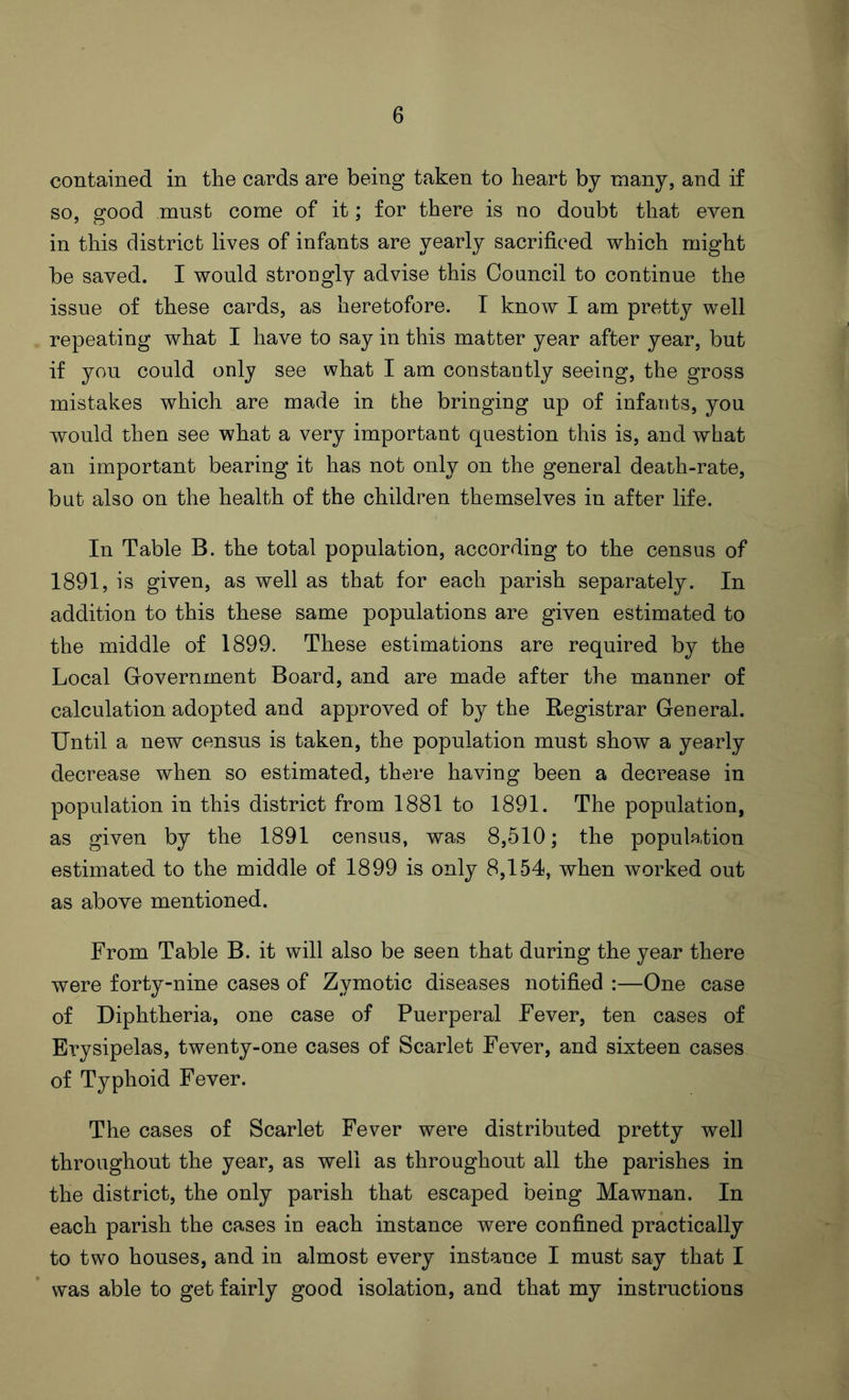 contained in the cards are being taken to heart by many, and if so, good must come of it; for there is no doubt that even in this district lives of infants are yearly sacrificed which might be saved. I would strongly advise this Council to continue the issue of these cards, as heretofore. I know I am pretty well repeating what I have to say in this matter year after year, but if you could only see what I am constantly seeing, the gross mistakes which are made in the bringing up of infants, you would then see what a very important question this is, and what an important bearing it has not only on the general death-rate, but also on the health of the children themselves in after life. In Table B. the total population, according to the census of 1891, is given, as well as that for each parish separately. In addition to this these same populations are given estimated to the middle of 1899. These estimations are required by the Local Government Board, and are made after the manner of calculation adopted and approved of by the Registrar General. Until a new census is taken, the population must show a yearly decrease when so estimated, there having been a decrease in population in this district from 1881 to 1891. The population, as given by the 1891 census, was 8,510; the population estimated to the middle of 1899 is only 8,154, when worked out as above mentioned. From Table B. it will also be seen that during the year there were forty-nine cases of Zymotic diseases notified :—One case of Diphtheria, one case of Puerperal Fever, ten cases of Erysipelas, twenty-one cases of Scarlet Fever, and sixteen cases of Typhoid Fever. The cases of Scarlet Fever were distributed pretty well throughout the year, as well as throughout all the parishes in the district, the only parish that escaped being Mawnan. In each parish the cases in each instance were confined practically to two houses, and in almost every instance I must say that I was able to get fairly good isolation, and that my instructions