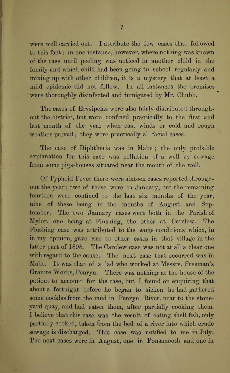 were well carried out. I attribute the few cases that followed to this fact: in one instance, however, where nothing was known 'of the case until peeling was noticed in another child in the family and which child had been going to school regularly and mixing up with other children, it is a mystery that at least a mild epidemic did not follow. In all instances the premises were thoroughly disinfected and fumigated by Mr. Chubb. The cases of Erysipelas were also fairly distributed through- out the district, but were confined practically to the first and last month of the year when east winds or cold and rough weather prevail; they were practically all facial cases. The case of Diphtheria was in Mabe ; the only probable explanation for this case was pollution of a well by sewage from some pigs-houses situated near the mouth of the well. Of Typhoid Fever there were sixteen cases reported through- out the year; two of these were in January, but the remaining fourteen were confined to the last six months of the year, nine of these being in the months of August and Sep- tember. The two January cases were both in the Parish of Mylor, one being at Flushing, the other at Carclew. The Flushing case was attributed to the same conditions which, in in my opinion, gave rise to other cases in that village in the latter part of 1898. The Carclew case was not at all a clear one with regard to the cause. The next case that occurred was in Mabe. It was that of a lad who worked at Messrs. Freeman’s Granite Works, Penryn. There was nothing at the house of the patient to account for the case, but I found on enquiring that about a fortnight before he began to sicken he had gathered some cockles from the mud in Penryn River, near to the stone- yard quay, and had eaten them, after partially cooking them. I believe that this case was the result of eating shell-fish, only partially cooked, taken from the bed of a river into which crude sewage is discharged. This case was notified to me in July. The next cases were in August, one in Ponsanooth and one in