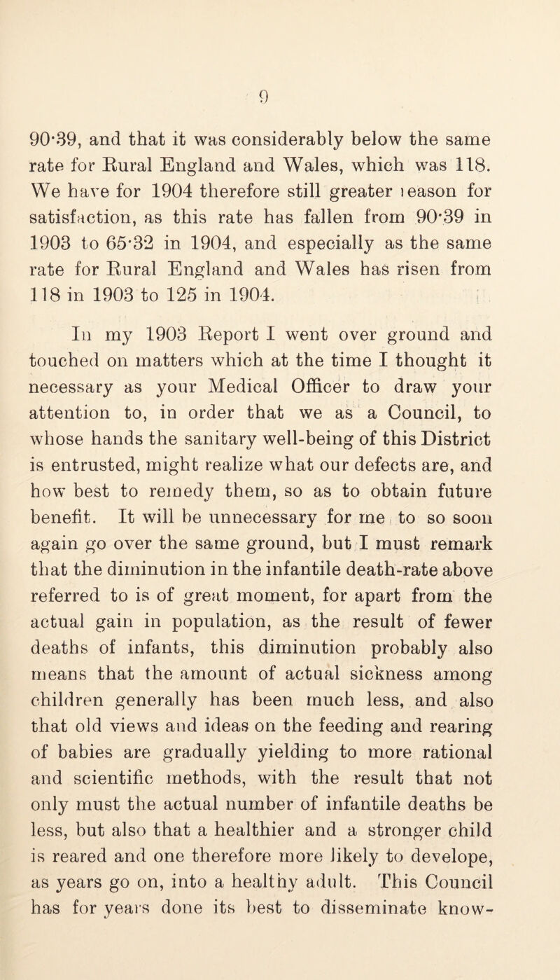 90*39, and that it was considerably below the same rate for Rural England and Wales, which was 118. We have for 1904 therefore still greater leason for satisfaction, as this rate has fallen from 90*39 in 1903 to 65*3*2 in 1904, and especially as the same rate for Rural England and Wales has risen from 118 in 1903 to 125 in 1904. i In my 1903 Report I went over ground and touched on matters which at the time I thought it necessary as your Medical Officer to draw your attention to, in order that we as a Council, to whose hands the sanitary well-being of this District is entrusted, might realize what our defects are, and how best to remedy them, so as to obtain future benefit. It will be unnecessary for rnei to so soon again go over the same ground, but I must remark that the diminution in the infantile death-rate above referred to is of great moment, for apart from the actual gain in population, as the result of fewer deaths of infants, this diminution probably also means that the amount of actual sickness among children generally has been much less, and also that old views and ideas on the feeding and rearing of babies are gradually yielding to more rational and scientific methods, with the result that not only must the actual number of infantile deaths be less, but also that a healthier and a stronger child is reared and one therefore more likely to develope, as years go on, into a healthy adult. This Council has for years done its best to disseminate know-