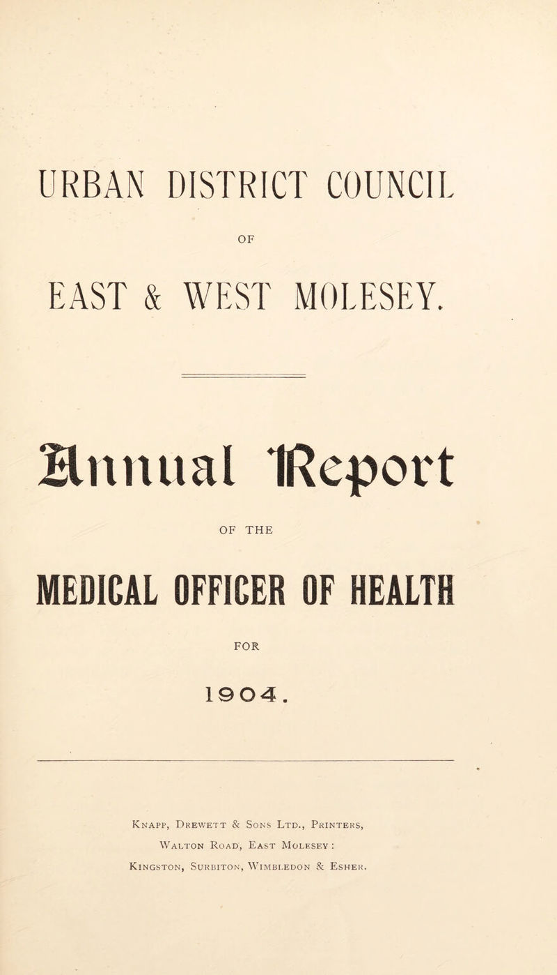 URBAN DISTRICT COUNCIL OF EAST & WEST MOLESEY, Hnnual IReport OF THE MEDICAL OFFICER OF HEALTH FOR 1904. Knapp, Drewett & Sons Ltd., Printers, Walton Road, East Molesey ; Kingston, Surbiton, Wimbledon & Esher.