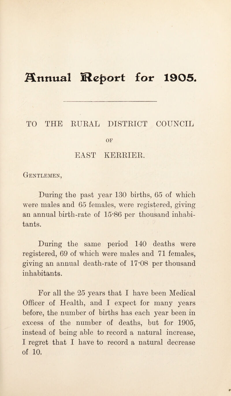 Annual IReport for 1905. TO THE RURAL DISTRICT COUNCIL OF EAST KERRIER. Gentlemen, During the past year 130 births, 65 of which were males and 65 females, were registered, giving an annual birth-rate of 15*86 per thousand inhabi- tants. During the same period 140 deaths were registered, 69 of which were males and 71 females, giving an annual death-rate of 17*08 per thousand inhabitants. For all the 25 years that I have been Medical Officer of Health, and I expect for many years before, the number of births has each year been in excess of the number of deaths, but for 1905, instead of being able to record a natural increase, I regret that I have to record a natural decrease of 10.