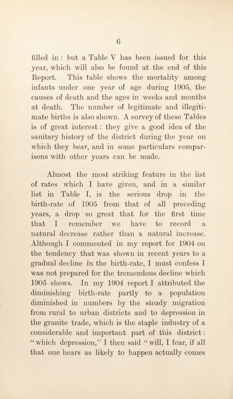 filled in : but a Table Y has been issued for this year, which will also be found at the end of this Report. This table shows the mortality among infants under one year of age during 1905, the causes of death and the ages in weeks and months at death. The number of legitimate and illegiti- mate births is also shown. A survey of these Tables is of great interest: they give a good idea of the sanitary history of the district during the year on which they bear, and in some particulars compar- isons with other years can be made. Almost the most striking feature in the list of rates which I have given, and in a similar list in Table I, is the serious drop in the birth-rate of 1905 from that of all preceding years, a drop so great that for the first time that I remember we have to record a natural decrease rather than a natural increase. Although I commented in my report for 1904 on the tendency that was shown in recent years to a gradual decline in the birth-rate, I must confess I was not prepared for the tremendous decline which 1905 shows. In my 1904 report I attributed the diminishing birth-rate partly to a population diminished in numbers by the steady migration from rural to urban districts and to depression in the granite trade, which is the staple industry of a considerable and important part of this district: “which depression,” I then said “will, I fear, if all that one hears as likely to happen actually comes