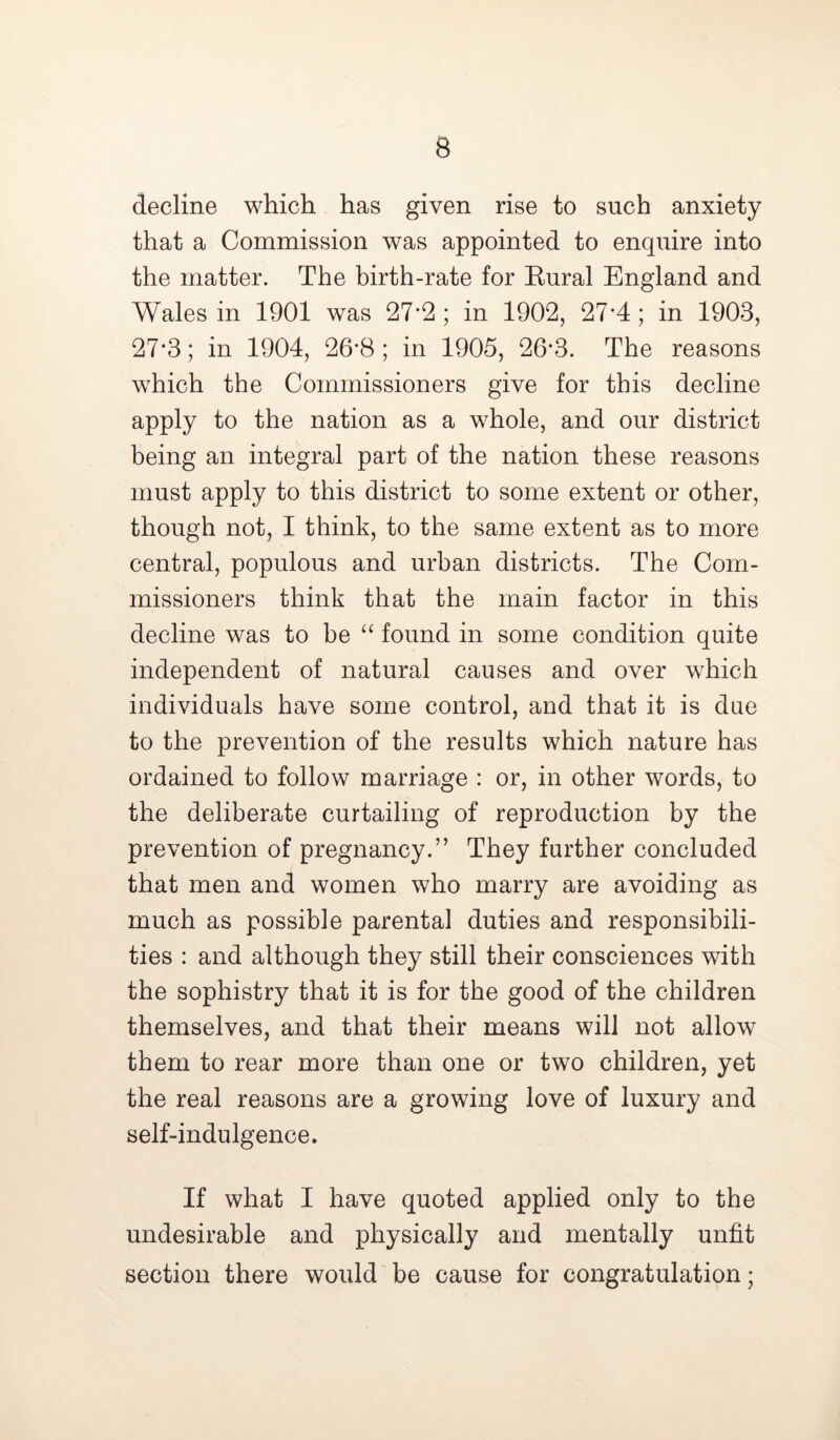 B decline which has given rise to such anxiety that a Commission was appointed to enquire into the matter. The birth-rate for Kural England and Wales in 1901 was 27*2 ; in 1902, 27*4; in 1903, 27*3; in 1904, 26*8; in 1905, 26*3. The reasons which the Commissioners give for this decline apply to the nation as a whole, and our district being an integral part of the nation these reasons must apply to this district to some extent or other, though not, I think, to the same extent as to more central, populous and urban districts. The Com- missioners think that the main factor in this decline was to be “ found in some condition quite independent of natural causes and over which individuals have some control, and that it is due to the prevention of the results which nature has ordained to follow marriage : or, in other words, to the deliberate curtailing of reproduction by the prevention of pregnancy.” They further concluded that men and women who marry are avoiding as much as possible parental duties and responsibili- ties : and although they still their consciences with the sophistry that it is for the good of the children themselves, and that their means will not allow them to rear more than one or two children, yet the real reasons are a growing love of luxury and self-indulgence. If what I have quoted applied only to the undesirable and physically and mentally unfit section there would be cause for congratulation;
