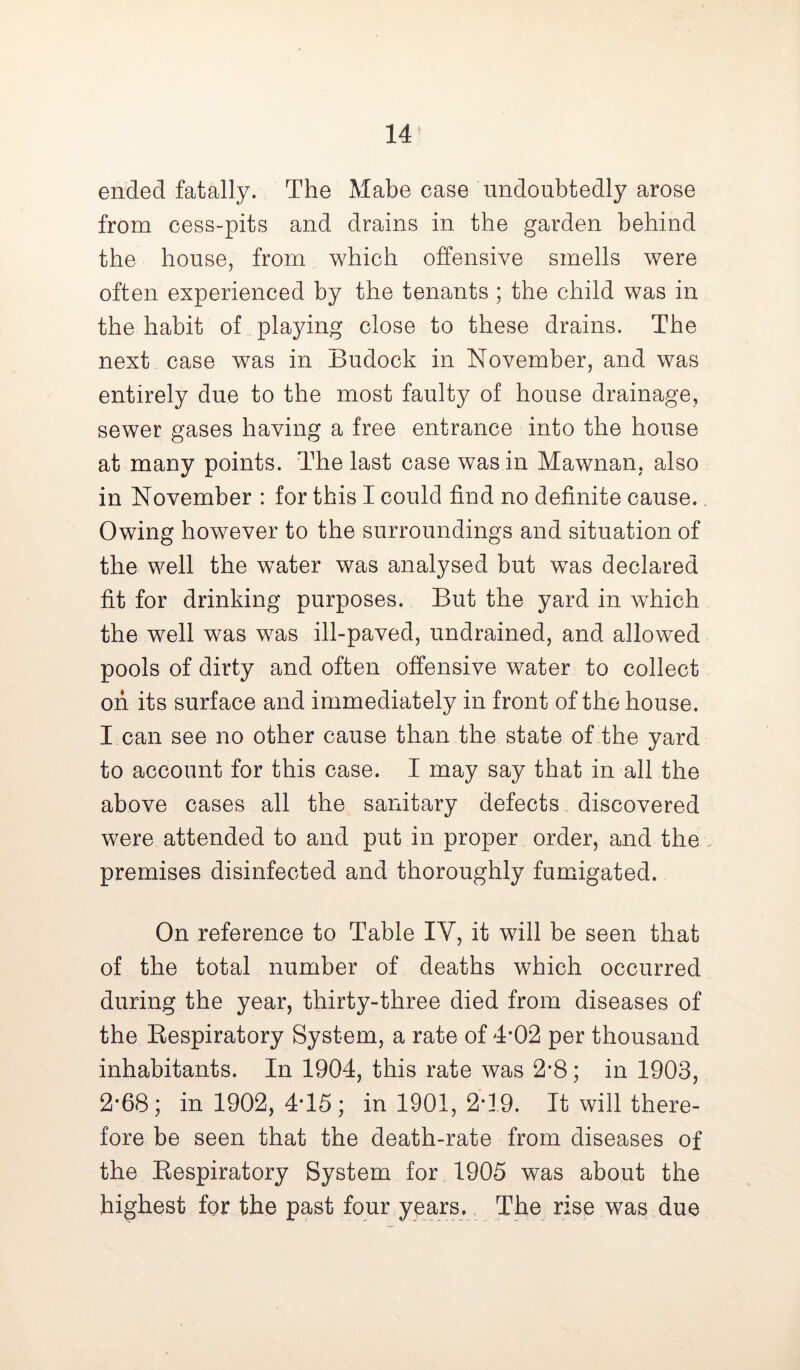 ended fatally. The Mabe case undoubtedly arose from cess-pits and drains in the garden behind the house, from which offensive smells were often experienced by the tenants ; the child was in the habit of playing close to these drains. The next case was in Budock in November, and was entirely due to the most faulty of house drainage, sewer gases having a free entrance into the house at many points. The last case was in Mawnan. also in November : for this I could find no definite cause. Owing however to the surroundings and situation of the well the water was analysed but was declared fit for drinking purposes. But the yard in which the well was was ill-paved, undrained, and allowed pools of dirty and often offensive water to collect oh its surface and immediately in front of the house. I can see no other cause than the state of the yard to account for this case. I may say that in all the above cases all the sanitary defects discovered were attended to and put in proper order, and the premises disinfected and thoroughly fumigated. On reference to Table IV, it will be seen that of the total number of deaths which occurred during the year, thirty-three died from diseases of the Respiratory System, a rate of 4-02 per thousand inhabitants. In 1904, this rate was 2*8; in 1903, 2*68; in 1902, 4T5; in 1901, 2-19. It will there- fore be seen that the death-rate from diseases of the Respiratory System for 1905 was about the highest for the past four years. The rise was due