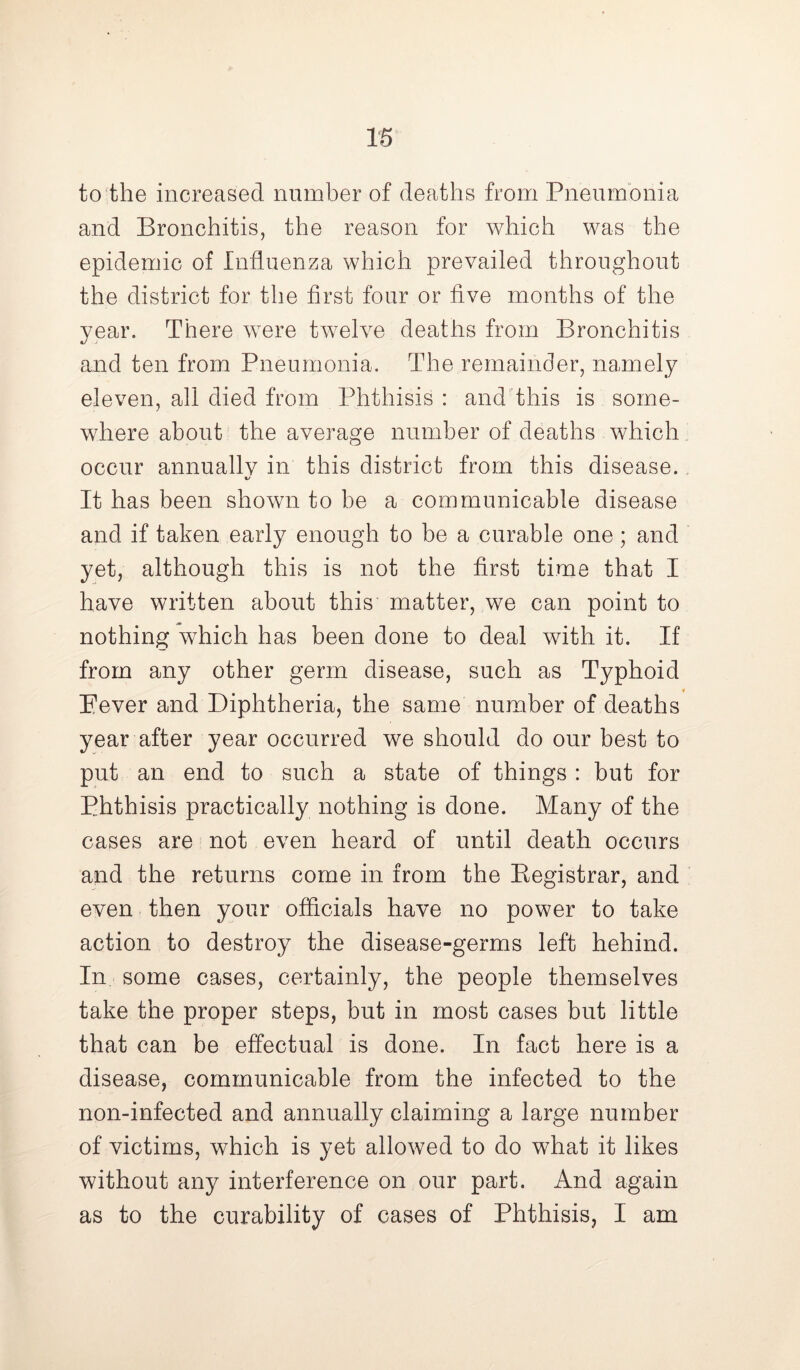 to the increased number of deaths from Pneumonia and Bronchitis, the reason for which was the epidemic of Influenza which prevailed throughout the district for the first four or five months of the year. There were twelve deaths from Bronchitis and ten from Pneumonia. The remainder, namely eleven, all died from Phthisis : and this is some- where about the average number of deaths which occur annuallv in this district from this disease. %/ It has been shown to be a communicable disease and if taken early enough to be a curable one; and yet, although this is not the first time that I have written about this matter, we can point to nothing which has been done to deal with it. If from any other germ disease, such as Typhoid Eever and Diphtheria, the same number of deaths year after year occurred we should do our best to put an end to such a state of things : but for Phthisis practically nothing is done. Many of the cases are not even heard of until death occurs and the returns come in from the Registrar, and even then your officials have no power to take action to destroy the disease-germs left hehind. In some cases, certainly, the people themselves take the proper steps, but in most cases but little that can be effectual is done. In fact here is a disease, communicable from the infected to the non-infected and annually claiming a large number of victims, which is yet allowed to do what it likes without any interference on our part. And again as to the curability of cases of Phthisis, I am