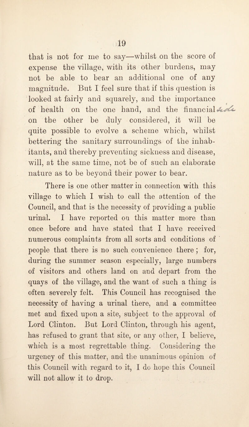 that is not for me to say—whilst on the score of expense the village, with its other burdens, may not be able to bear an additional one of any magnitude. But I feel sure that if this question is looked at fairly and squarely, and the importance of health on the one hand, and the financial on the other be duly considered, it will be quite possible to evolve a scheme which, whilst bettering the sanitary surroundings of the inhab- itants, and thereby preventing sickness and disease, will, at the same time, not be of such an elaborate nature as to be beyond their power to bear. There is one other matter in connection with this village to which I wish to call the attention of the Council, and that is the necessity of providing a public urinal. I have reported on this matter more than once before and have stated that I have received numerous complaints from all sorts and conditions of people that there is no such convenience there; for, during the summer season especially, large numbers of visitors and others land on and depart from the quays of the village, and the want of such a thing is often severely felt. This Council has recognised the necessity of having a urinal there, and a committee met and fixed upon a site, subject to the approval of Lord Clinton. But Lord Clinton, through his agent, has refused to grant that site, or any other, I believe, which is a most regrettable thing. Considering the urgency of this matter, and the unanimous opinion of this Council with regard to it, I do hope this Council will not allow it to drop.