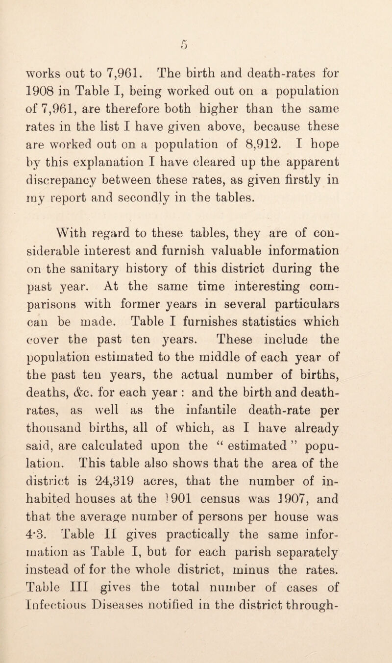 works out to 7,961. The birth and death-rates for 1908 in Table I, being worked out on a population of 7,961, are therefore both higher than the same rates in the list I have given above, because these are worked out on a population of 8,912. I hope by this explanation I have cleared up the apparent discrepancy between these rates, as given firstly in my report and secondly in the tables. With regard to these tables, they are of con- siderable interest and furnish valuable information on the sanitary history of this district during the past year. At the same time interesting com- parisons with former years in several particulars can be made. Table I furnishes statistics which cover the past ten years. These include the population estimated to the middle of each year of the past ten years, the actual number of births, deaths, &c. for each year : and the birth and death- rates, as well as the infantile death-rate per thousand births, all of which, as I have already said, are calculated upon the “ estimated ” popu- lation. This table also shows that the area of the district is 24,319 acres, that the number of in- habited houses at the 1901 census was J907, and that the average number of persons per house was 4*3. Table II gives practically the same infor- mation as Table I, but for each parish separately instead of for the whole district, minus the rates. Table III gives the total number of cases of Infectious Diseases notified in the district through-