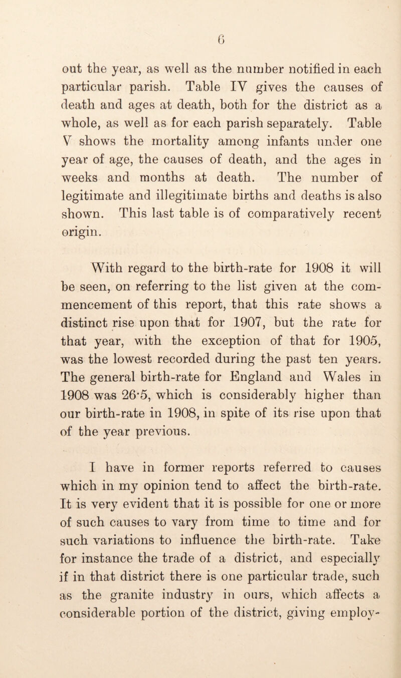 out the year, as well as the number notified in each particular parish. Table IY gives the causes of death and ages at death, both for the district as a whole, as well as for each parish separately. Table V shows the mortality among infants under one year of age, the causes of death, and the ages in weeks and months at death. The number of legitimate and illegitimate births and deaths is also shown. This last table is of comparatively recent origin. With regard to the birth-rate for 1908 it will be seen, on referring to the list given at the com- mencement of this report, that this rate shows a distinct rise upon that for 1907, but the rate for that year, with the exception of that for 1905, was the lowest recorded during the past ten years. The general birth-rate for England and Wales in 1908 was 26*5, which is considerably higher than our birth-rate in 1908, in spite of its rise upon that of the year previous. I have in former reports referred to causes which in my opinion tend to affect the birth-rate. It is very evident that it is possible for one or more of such causes to vary from time to time and for such variations to influence the birth-rate. Take for instance the trade of a district, and especially if in that district there is one particular trade, such as the granite industry in ours, which affects a considerable portion of the district, giving employ-