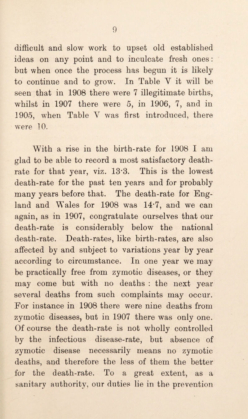 difficult and slow work to upset old established ideas on any point and to inculcate fresh ones : but when once the process has begun it is likely to continue and to grow. In Table Y it will be seen that in 1908 there were 7 illegitimate births, whilst in 1907 there were 5, in 1906, 7, and in 1905, when Table Y was first introduced, there were 10. With a rise in the birth-rate for 1908 I am glad to be able to record a most satisfactory death- rate for that year, viz. 13*3. This is the lowest death-rate for the past ten years and for probably many years before that. The death-rate for Eng- land and Wales for 1908 was 14*7, and we can again, as in 1907, congratulate ourselves that our death-rate is considerably below the national death-rate. Death-rates, like birth-rates, are also affected by and subject to variations year by year according to circumstance. In one year we may be practically free from zymotic diseases, or they may come but with no deaths : the next year several deaths from such complaints maj^ occur. For instance in 1908 there were nine deaths from zymotic diseases, but in 1907 there was only one. Of course the death-rate is not wholly controlled by the infectious disease-rate, but absence of zymotic disease necessarily means no zymotic deaths, and therefore the less of them the better for the death-rate. To a great extent, as a sanitary authority, our duties lie in the prevention