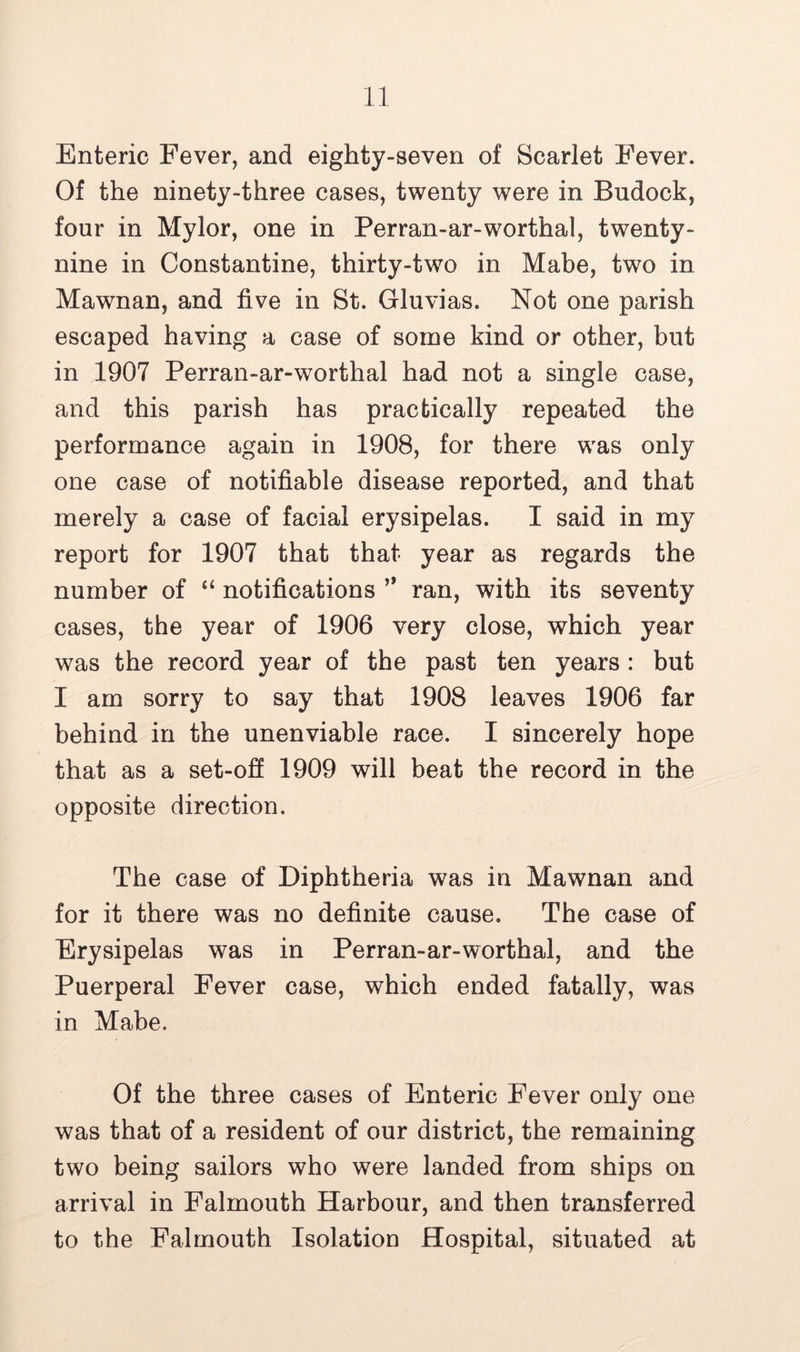 Enteric Fever, and eighty-seven of Scarlet Fever. Of the ninety-three cases, twenty were in Bndock, four in Mylor, one in Perran-ar-worthal, twenty- nine in Constantine, thirty-two in Mabe, two in Mawnan, and five in St. Gluvias. Not one parish escaped having a case of some kind or other, but in 1907 Perran-ar-worthal had not a single case, and this parish has practically repeated the performance again in 1908, for there was only one case of notifiable disease reported, and that merely a case of facial erysipelas. I said in my report for 1907 that that year as regards the number of “ notifications ” ran, with its seventy cases, the year of 1906 very close, which year was the record year of the past ten years : but I am sorry to say that 1908 leaves 1906 far behind in the unenviable race. I sincerely hope that as a set-off 1909 will beat the record in the opposite direction. The case of Diphtheria was in Mawnan and for it there was no definite cause. The case of Erysipelas was in Perran-ar-worthal, and the Puerperal Fever case, which ended fatally, was in Mabe. Of the three cases of Enteric Fever only one was that of a resident of our district, the remaining two being sailors who were landed from ships on arrival in Falmouth Harbour, and then transferred to the Falmouth Isolation Hospital, situated at