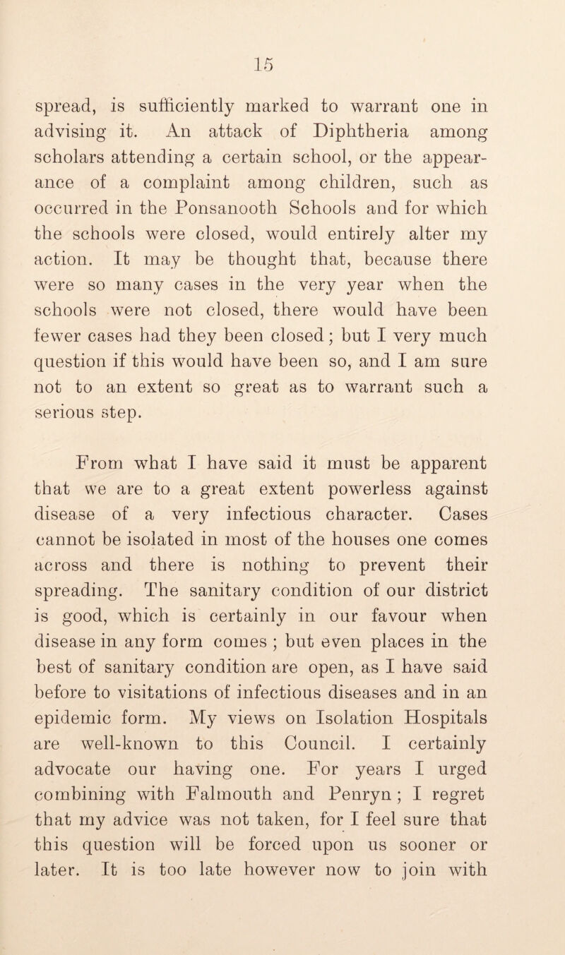 spread, is sufficiently marked to warrant one in advising it. An attack of Diphtheria among scholars attending a certain school, or the appear- ance of a complaint among children, such as occurred in the Ponsanooth Schools and for which the schools were closed, would entirely alter my action. It may be thought that, because there were so many cases in the very year when the schools were not closed, there would have been fewer cases had they been closed; but I very much question if this would have been so, and I am sure not to an extent so great as to warrant such a serious step. From what I have said it must be apparent that we are to a great extent powerless against disease of a very infectious character. Cases cannot be isolated in most of the houses one comes across and there is nothing to prevent their spreading. The sanitary condition of our district is good, which is certainly in our favour when disease in any form comes ; but even places in the best of sanitary condition are open, as I have said before to visitations of infectious diseases and in an epidemic form. My views on Isolation Hospitals are well-known to this Council. I certainly advocate our having one. For years I urged combining with Falmouth and Penryn ; I regret that my advice was not taken, for I feel sure that this question will be forced upon us sooner or later. It is too late however now to join with