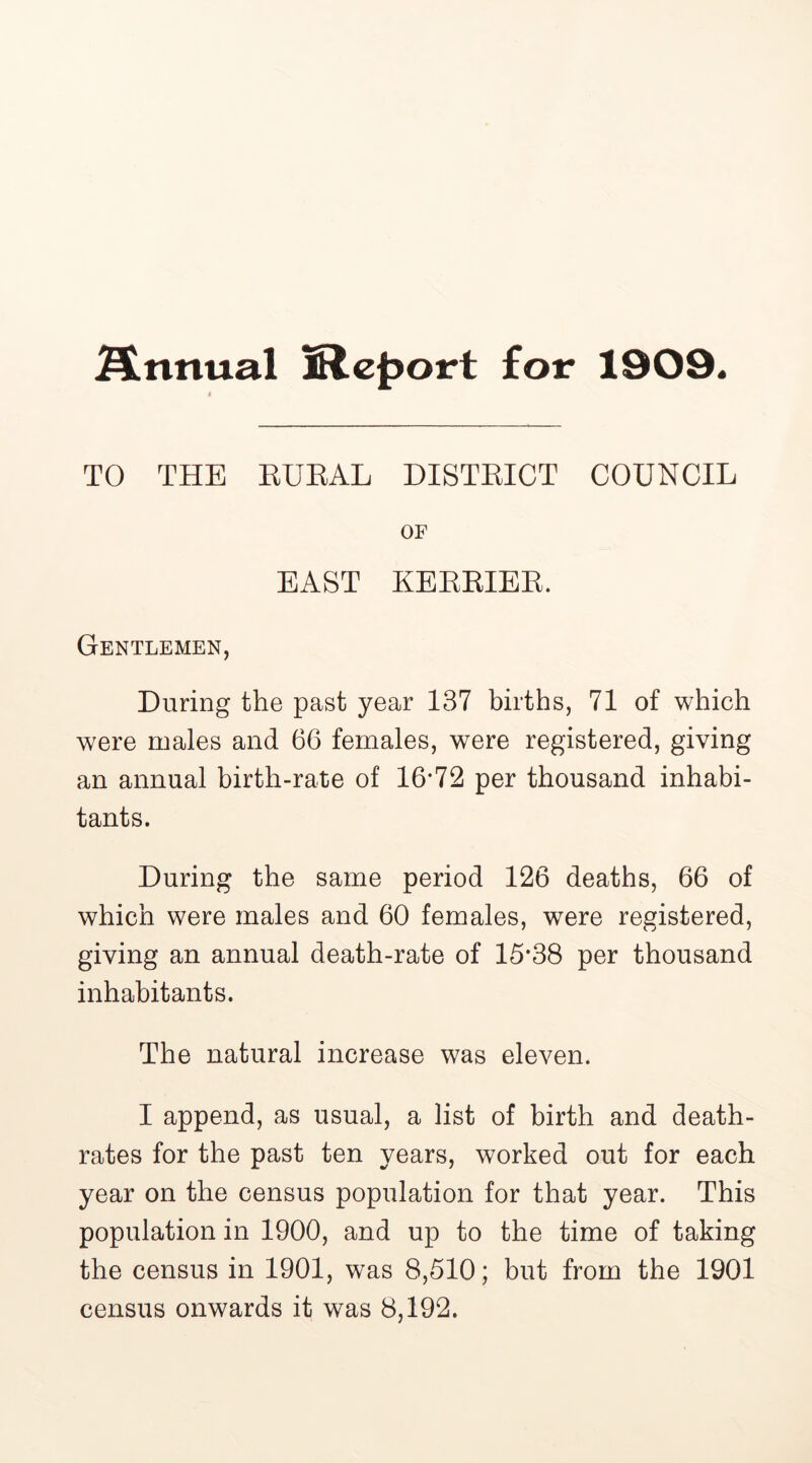 finnual Report for 1909. TO THE RURAL DISTRICT COUNCIL OF BAST KERRIER. Gentlemen, During the past year 137 births, 71 of which were males and 66 females, were registered, giving an annual birth-rate of 16*72 per thousand inhabi- tants. During the same period 126 deaths, 66 of which were males and 60 females, were registered, giving an annual death-rate of 15*38 per thousand inhabitants. The natural increase was eleven. I append, as usual, a list of birth and death- rates for the past ten years, worked out for each year on the census population for that year. This population in 1900, and up to the time of taking the census in 1901, was 8,510; but from the 1901 census onwards it was 8,192.