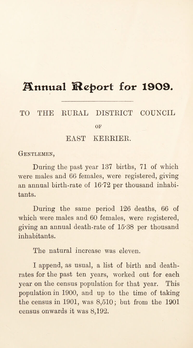 finnual Report for 1909. TO THE RURAL DISTRICT COUNCIL OF BAST KERRIER. Gentlemen, During the past year 137 births, 71 of which were males and 66 females, were registered, giving an annual birth-rate of 16*72 per thousand inhabi- tants. During the same period 126 deaths, 66 of which were males and 60 females, were registered, giving an annual death-rate of 15*38 per thousand inhabitants. The natural increase was eleven. I append, as usual, a list of birth and death- rates for the past ten years, worked out for each year on the census population for that year. This population in 1900, and up to the time of taking the census in 1901, was 8,510; but from the 1901 census onwards it was 8,192.