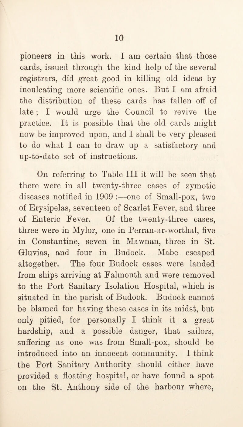 pioneers in this work. I am certain that those cards, issued through the kind help of the several registrars, did great good in killing old ideas by inculcating more scientific ones. But I am afraid the distribution of these cards has fallen off of late; I would urge the Council to revive the practice. It is possible that the old cards might now be improved upon, and I shall be very pleased to do what I can to draw up a satisfactory and up-to-date set of instructions. On referring to Table III it will be seen that there were in all twenty-three cases of zymotic diseases notified in 1909 :—one of Small-pox, two of Erysipelas, seventeen of Scarlet Eever, and three of Enteric Fever. Of the twenty-three cases, three were in Mylor, one in Perran-ar-worthal, five in Constantine, seven in Mawnan, three in St. Gluvias, and four in Budock. Mabe escaped altogether. The four Budock cases were landed from ships arriving at Falmouth and were removed to the Port Sanitary Isolation Hospital, which is situated in the parish of Budock. Budock cannot be blamed for having these cases in its midst, but only pitied, for personally I think it a great hardship, and a possible danger, that sailors, suffering as one was from Small-pox, should be introduced into an innocent community. I think the Port Sanitary Authority should either have provided a floating hospital, or have found a spot on the St. Anthony side of the harbour where,